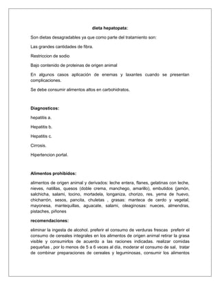 dieta hepatopata:
Son dietas desagradables ya que como parte del tratamiento son:
Las grandes cantidades de fibra.
Restriccion de sodio
Bajo contenido de proteinas de origen animal
En algunos casos aplicación de enemas y laxantes cuando se presentan
complicaciones.
Se debe consumir alimentos altos en carbohidratos.
Diagnosticos:
hepatitis a.
Hepatitis b.
Hepatitis c.
Cirrosis.
Hipertencion portal.
Alimentos prohibidos:
alimentos de origen animal y derivados: leche entera, flanes, gelatinas con leche,
nieves, natillas, quesos (doble crema, manchego, amarillo), embutidos (jamón,
salchicha, salami, tocino, mortadela, longaniza, chorizo, res. yema de huevo,
chicharrón, sesos, pancita, chuletas , grasas: manteca de cerdo y vegetal,
mayonesa, mantequillas, aguacate, salami, oleaginosas: nueces, almendras,
pistaches, piñones
recomendaciones:
eliminar la ingesta de alcohol. preferir el consumo de verduras frescas preferir el
consumo de cereales integrales en los alimentos de origen animal retirar la grasa
visible y consumirlos de acuerdo a las raciones indicadas. realizar comidas
pequeñas , por lo menos de 5 a 6 veces al día, moderar el consumo de sal, tratar
de combinar preparaciones de cereales y leguminosas, consumir los alimentos
 