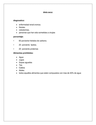 dieta seca:
diagnostico:
 enfermedad renal cronica.
 fistulas.
 colostomias.
 personas que han sido sometidas a cirujias
porcentaje:
• 60 porciento hidratos de carbono.
• 20 porciento lipidos.
• 20 porciento proteínas
Alimentos prohibidos:
 Agua
 Jugos
 Sopas aguadas
 Tes
 Caldos
 Atoles
 todos aquellos alimentos que esten compuestos con mas de 40% de agua
 