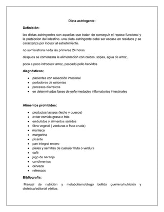 Dieta astringente:
Definición:
las dietas astringentes son aquellas que tratan de conseguir el reposo funcional y
la proteccion del intestino. una dieta astringente debe ser escasa en residuos y se
caracteriza por inducir al estreñimiento.
no suministrara nada las primeras 24 horas
despues se comenzara la alimentacion con caldos, sopas, agua de arroz,.
poco a poco introducir arroz, pescado pollo hervidos
diagnósticos:
 pacientes con resección intestinal
 portadores de ostomias
 procesos diarreicos
 en determinadas fases de enfermedades inflamatorias intestinales
Alimentos prohibidos:
 productos lacteos (leche y quesos)
 evitar comida grasa o frita
 embutidos y alimentos salados
 fibra vegetal ( verduras o fruta cruda)
 manteca
 margarina
 picante
 pan integral entero
 pieles y semillas de cualuier fruta o verdura
 café
 jugo de naranja
 condimentos
 cerveza
 refrescos
Bibliografía:
Manual de nutrición y metabolismo/diego bellido guerrero/nutrición y
dietética/editorial vértice.
 