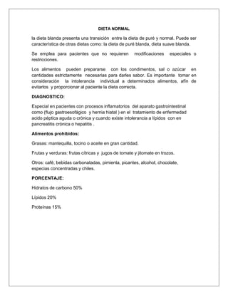 DIETA NORMAL
la dieta blanda presenta una transición entre la dieta de puré y normal. Puede ser
característica de otras dietas como: la dieta de puré blanda, dieta suave blanda.
Se emplea para pacientes que no requieren modificaciones especiales o
restricciones.
Los alimentos pueden prepararse con los condimentos, sal o azúcar en
cantidades estrictamente necesarias para darles sabor. Es importante tomar en
consideración la intolerancia individual a determinados alimentos, afín de
evitarlos y proporcionar al paciente la dieta correcta.
DIAGNOSTICO:
Especial en pacientes con procesos inflamatorios del aparato gastrointestinal
como (flujo gastroesofágico y hernia hiatal ) en el tratamiento de enfermedad
acido péptica aguda o crónica y cuando existe intolerancia a lípidos con en
pancreatitis crónica o hepatitis .
Alimentos prohibidos:
Grasas: mantequilla, tocino o aceite en gran cantidad.
Frutas y verduras: frutas cítricas y jugos de tomate y jitomate en trozos.
Otros: café, bebidas carbonatadas, pimienta, picantes, alcohol, chocolate,
especias concentradas y chiles.
PORCENTAJE:
Hidratos de carbono 50%
Lípidos 20%
Proteínas 15%
 