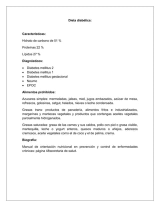 Dieta diabética:
Características:
Hidrato de carbono de 51 %
Proteínas 22 %
Lípidos 27 %
Diagnósticos:
 Diabetes mellitus 2
 Diabetes mellitus 1
 Diabetes mellitus gestacional
 Neumo
 EPOC
Alimentos prohibidos:
Azucares simples: mermeladas, jaleas, miel, jugos embazados, azúcar de mesa,
refrescos, golosinas, catgut, helados, nieves o leche condensada.
Grasas trans: productos de panadería, alimentos fritos e industrializados,
margarinas y mantecas vegetales y productos que contengas aceites vegetales
parcialmente hidrogenados.
Grasas saturadas: grasa de las carnes y sus caldos, pollo con piel o grasa visible,
mantequilla, leche o yogurt enteros, quesos maduros o añejos, aderezos
cremosos, aceite vegetales como el de coco y el de palma, crema.
Biografía:
Manual de orientación nutricional en prevención y control de enfermedades
crónicas: página 48secretaria de salud.
 