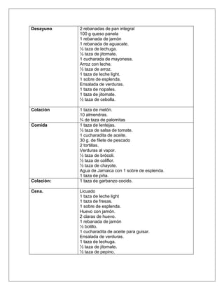 Desayuno 2 rebanadas de pan integral
100 g queso panela
1 rebanada de jamón
1 rebanada de aguacate.
½ taza de lechuga.
½ taza de jitomate.
1 cucharada de mayonesa.
Arroz con leche.
½ taza de arroz.
1 taza de leche light.
1 sobre de esplenda.
Ensalada de verduras.
1 taza de nopales.
1 taza de jitomate.
½ taza de cebolla.
Colación 1 taza de melón.
10 almendras.
¾ de taza de palomitas
Comida 1 taza de lentejas.
½ taza de salsa de tomate.
1 cucharadita de aceite.
30 g. de filete de pescado
2 tortillas.
Verduras al vapor.
½ taza de brócoli.
½ taza de coliflor.
½ taza de chayote.
Agua de Jamaica con 1 sobre de esplenda.
1 taza de piña.
Colación: 1 taza de garbanzo cocido.
Cena. Licuado
1 taza de leche light
1 taza de fresas.
1 sobre de esplenda.
Huevo con jamón.
2 claras de huevo.
1 rebanada de jamón
½ bolillo.
1 cucharadita de aceite para guisar.
Ensalada de verduras.
1 taza de lechuga.
½ taza de jitomate.
½ taza de pepino.
 