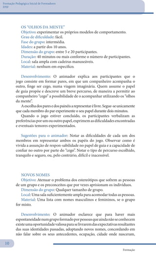 Formação Pedagógica Inicial de Formadores
FPIF
Formação
10
OS “OLHOS DA MENTE”
Objetivo: experimentar os próprios modelos de comportamento.
Grau de dificuldade: fácil.
Fase do grupo: intermédia.
Idades: a partir dos 10 anos.
Dimensão do grupo: entre 5 e 20 participantes.
Duração: 40 minutos ou mais conforme o número de participantes.
Local: sala ampla com cadeiras manuseáveis.
Material: nenhum em específico.
Desenvolvimento: O animador explica aos participantes que o
jogo consiste em formar pares, em que um companheiro acompanha o
outro, finge ser cego, numa viagem imaginária. Quem assume o papel
de guia propõe e descreve um breve percurso, de maneira a permitir ao
companheiro “cego” a possibilidade de o acompanhar utilizando os “olhos
da mente”.
Aescolhadosparesedospainéisarepresentarélivre.Segue-seunicamente
que cada membro do par experimente o seu papel durante dois minutos.
Quando o jogo estiver concluído, os participantes verbalizam as
preferênciasporumououtropapel,exprimemasdificuldadesencontradas
e eventuais temores experimentados.
Sugestões para o animador: Notar as dificuldades de cada um dos
membros em representar ambos os papéis do jogo. Observar como é
vivida a assunção de respon-sabilidade no papel de guia e a capacidade de
confiar no outro por parte do “cego”. Notar o tipo de percurso escolhido,
tranquilo e seguro, ou, pelo contrário, difícil e inacessível.
NOVOS NOMES
Objetivo: Atenuar o problema dos estereótipos que sofrem as pessoas
de um grupo e os preconceitos que por vezes aprisionam os indivíduos.
Dimensão do grupo: Qualquer tamanho de grupo.
Local: Uma sala suficientemente ampla para acomodar todas as pessoas.
Material: Uma lista com nomes masculinos e femininos, se o grupo
for misto.
Desenvolvimento: O animador esclarece que para haver mais
espontaneidadenumgrupoformadoporpessoasqueaindanãoseconhecem
existeumaoportunidadevaliosaparaselivraremdasexpectativasresultantes
das suas identidades passadas, adoptando novos nomes, concordando em
não falar sobre os seus antecedentes, ocupação, cidade onde nasceram,
 