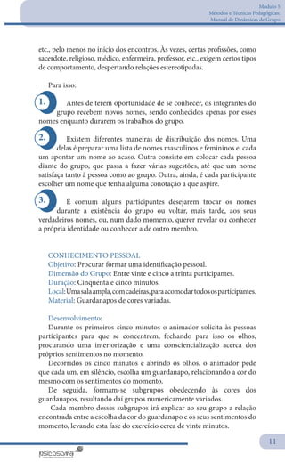 Módulo 5
Métodos e Técnicas Pedagógicas:
Manual de Dinâmicas de Grupo
11
1.
3.
2.
etc., pelo menos no início dos encontros. Às vezes, certas profissões, como
sacerdote, religioso, médico, enfermeira, professor, etc., exigem certos tipos
de comportamento, despertando relações estereotipadas.
Para isso:
Antes de terem oportunidade de se conhecer, os integrantes do
grupo recebem novos nomes, sendo conhecidos apenas por esses
nomes enquanto durarem os trabalhos do grupo.
Existem diferentes maneiras de distribuição dos nomes. Uma
delas é preparar uma lista de nomes masculinos e femininos e, cada
um apontar um nome ao acaso. Outra consiste em colocar cada pessoa
diante do grupo, que passa a fazer várias sugestões, até que um nome
satisfaça tanto à pessoa como ao grupo. Outra, ainda, é cada participante
escolher um nome que tenha alguma conotação a que aspire.
É comum alguns participantes desejarem trocar os nomes
durante a existência do grupo ou voltar, mais tarde, aos seus
verdadeiros nomes, ou, num dado momento, querer revelar ou conhecer
a própria identidade ou conhecer a de outro membro.
CONHECIMENTO PESSOAL
Objetivo: Procurar formar uma identificação pessoal.
Dimensão do Grupo: Entre vinte e cinco a trinta participantes.
Duração: Cinquenta e cinco minutos.
Local:Umasalaampla,comcadeiras,paraacomodartodososparticipantes.
Material: Guardanapos de cores variadas.
Desenvolvimento:
Durante os primeiros cinco minutos o animador solicita às pessoas
participantes para que se concentrem, fechando para isso os olhos,
procurando uma interiorização e uma consciencialização acerca dos
próprios sentimentos no momento.
Decorridos os cinco minutos e abrindo os olhos, o animador pede
que cada um, em silêncio, escolha um guardanapo, relacionando a cor do
mesmo com os sentimentos do momento.
De seguida, formam-se subgrupos obedecendo às cores dos
guardanapos, resultando daí grupos numericamente variados.
Cada membro desses subgrupos irá explicar ao seu grupo a relação
encontrada entre a escolha da cor do guardanapo e os seus sentimentos do
momento, levando esta fase do exercício cerca de vinte minutos.
 
