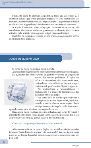 Formação Pedagógica Inicial de Formadores
FPIF
Formação
12
Finda esta etapa do exercício, despedem-se todos uns dos outros e, o
animador solicita que todos procurem expressar os seus sentimentos do
momento,atravésdeumaformadadaaoguardanapo.Oimportantenãoétanto
se a forma dada ao guardanapo é muito exata, mas sim o que ela representa.
A seguir, formam-se novos subgrupos, juntando os membros pela
semelhança das formas dadas ao guardanapo e, durante vinte e cinco
minutos cada um irá expor ao grupo o signi-ficado do formato.
Desfeitos os subgrupos, seguem-se, em grupo, os comentários acerca
da vivência deste exercício.
JOGOS DE QUEBRA-GELO
O corpo é a nossa fronteira, a nossa morada.
Atravésdeleinteragimoscomoexterior,recebemosemandamosmensagens.
Ele é, muitas das vezes o ponto de partida e o ponto de chegada de
muitos dos nossos problemas. É típico na
infânciater-semedodenãocrescerosuficiente,
confundir-se com a diferença dos sexos, quer
em termos de papéis, estereótipos, corpo, etc.
Na adolescência a “dismorfofobia” é
comum, isto é, o medo da desproporção das
diferentes partes do corpo.
Por outro lado, no adulto é possível viver a
tensão psíquica através de perturbações físicas,
naquilo a que se chama somatizações. Estes
são alguns dos motivos pelo qual é importante
aprendermos a estar atentos à linguagem do corpo.
Dado que a nossa realidade se centra sobretudo em torno do visível, é
importante refletirmos com o jovem sobre o enorme potencial que o seu
corpo encerra ao nível da comunicação e da sensibilidade.
Como seria se apenas pudéssemos ver com as mãos?
Aliás, como seria, se os nossos órgãos dos sentidos estivessem todos
trocados? Seria diferente a nossa visão do mundo? Ver-nos-íamos a nós
próprios de forma diferente? Seríamos capazes de o comunicar sem ser
pela fala?
 