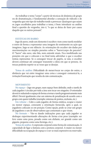 Módulo 5
Métodos e Técnicas Pedagógicas:
Manual de Dinâmicas de Grupo
13
Ao trabalhar o tema “corpo” a partir de técnicas de dinâmica de grupo
ou de dramatização, é fundamental abordar a sensação de ridículo e de
vergonha que este tipo de trabalho tende a provocar. Quaisquer que sejam
os jogos escolhidos para trabalhar o tema, é bom introduzir na análise
final a questão da vergonha, isto é, “o que se deixa de fazer por causa
daquilo que os outros pensam”.
ESTÁTUAS DE BARRO
Jogo de pares, onde um elemento é escultor e tem como tarefa modelar
o outro de forma a representar uma imagem do sentimento ou ação que
imaginou. Joga-se em silêncio. As orientações do escultor são dadas por
movimentações ou simples pressões sobre o “barro/corpo do parceiro”.
O “barro” não ouve, não fala, nem entende sinais. Fica imobilizado nas
posições em que o colocam e no final tenta adivinhar o que o escultor
tentou representar. Se o conseguir trocar de papéis, se não, o escultor
deverá continuar até conseguir transmitir a ideia em que se pensou. As
trocas poderão repetir-se as vezes que se desejar.
Temas de análise: Dificuldade de mexer/tocar no corpo do outro, a
distância que vai entre imaginar uma coisa e conseguir comunicá-la, a
irritação/frustração que resulta da não comunicação.
MOVIMENTO
No espaço – Jogo em grupo, num espaço bem definido, onde a tarefa de
cada jogador é circular por toda a área sem tocar em ninguém. O orientador
deveráirreduzindooespaçodeformaatornaratarefaprogressivamentemais
difícil. Deverá igualmente criar um sistema de penalização de acordo com o
grupo com quem trabalha (exemplo: sistemas de pontos, exclusão, etc.).
Em volume – Cabe a cada jogador, de forma estática, ocupar o maior
ou menor espaço, consoante a orientação fornecida, após a qual, os
jogadores colocam-se em posição. Como opção, pode-se criar um grupo
de jogadores e um de observadores que comentam o que viram.
No formato – Vão-se dando indicações para que cada jogador se
desloque experimentando alterações de forma e/ou peso (exemplo: ser
leve como uma pena, pesado como um elefante, ser grande como um
gigante, pequeno como uma formiga, etc.).
Temas de análise: A expressão corporal como forma de comunicação. A
capacidade de ligar a fantasia com a postura corporal. A maior ou menor
dificuldade na ocupação do espaço e o ser-se mais expressivo ou reservado.
 