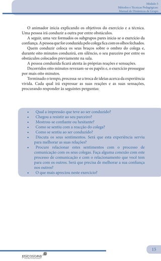 Módulo 5
Métodos e Técnicas Pedagógicas:
Manual de Dinâmicas de Grupo
15
O animador inicia explicando os objetivos do exercício e a técnica.
Uma pessoa irá conduzir a outra por entre obstáculos.
A seguir, uma vez formados os subgrupos pares inicia-se o exercício da
confiança.Apessoaqueforconduzidapelocolegaficacomosolhosfechados.
Quem conduzir coloca os seus braços sobre o ombro do colega e,
durante oito minutos conduzirá, em silêncio, o seu parceiro por entre os
obstáculos colocados previamente na sala.
A pessoa conduzida ficará atenta às próprias reações e sensações.
Decorridos oito minutos revezam-se os papéis e, o exercício prossegue
por mais oito minutos.
Terminado o tempo, processa-se a troca de ideias acerca da experiência
vivida. Cada qual irá expressar as suas reações e as suas sensações,
procurando responder às seguintes perguntas:
•	 	Qual a impressão que teve ao ser conduzido?
•	 	Chegou a resistir ao seu parceiro?
•	 	Mostrou-se confiante ou hesitante?
•	 	Como se sentiu com a reacção do colega?
•	 	Como se sentiu ao ser conduzido?
•	 	Discuta os seus sentimentos. Será que esta experiência serviu
para melhorar as suas relações?
•	 	Procure relacionar estes sentimentos com o processo de
comunicação com os seus colegas. Faça alguma conexão com este
processo de comunicação e com o relacionamento que você tem
para com os outros. Será que precisa de melhorar a sua confiança
nos outros?
•	 	O que mais apreciou neste exercício?
 