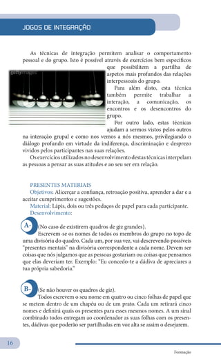 16
Formação
B-
A-
JOGOS DE INTEGRAÇÃO
As técnicas de integração permitem analisar o comportamento
pessoal e do grupo. Isto é possível através de exercícios bem específicos
que possibilitem a partilha de
aspetos mais profundos das relações
interpessoais do grupo.
Para além disto, esta técnica
também permite trabalhar a
interação, a comunicação, os
encontros e os desencontros do
grupo.
Por outro lado, estas técnicas
ajudam a sermos vistos pelos outros
na interação grupal e como nos vemos a nós mesmos, privilegiando o
diálogo profundo em virtude da indiferença, discriminação e desprezo
vividos pelos participantes nas suas relações.
Os exercícios utilizados no desenvolvimento destas técnicas interpelam
as pessoas a pensar as suas atitudes e ao seu ser em relação.
PRESENTES MATERIAIS
Objetivos: Alicerçar a confiança, retroação positiva, aprender a dar e a
aceitar cumprimentos e sugestões.
Material: Lápis, dois ou três pedaços de papel para cada participante.
Desenvolvimento:
(No caso de existirem quadros de giz grandes).
Escrevem-se os nomes de todos os membros do grupo no topo de
uma divisória do quadro. Cada um, por sua vez, vai descrevendo possíveis
“presentes mentais” na divisória correspondente a cada nome. Devem ser
coisas que nós julgamos que as pessoas gostariam ou coisas que pensamos
que elas deveriam ter. Exemplo: “Eu concedo-te a dádiva de apreciares a
tua própria sabedoria.”
(Se não houver os quadros de giz).
Todos escrevem o seu nome em quatro ou cinco folhas de papel que
se metem dentro de um chapéu ou de um prato. Cada um retirará cinco
nomes e definirá quais os presentes para esses mesmos nomes. A um sinal
combinado todos entregam ao coordenador as suas folhas com os presen-
tes, dádivas que poderão ser partilhadas em voz alta se assim o desejarem.
 