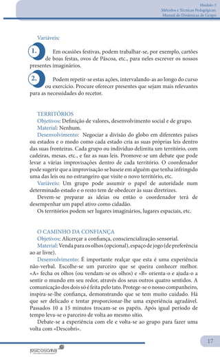 Módulo 5
Métodos e Técnicas Pedagógicas:
Manual de Dinâmicas de Grupo
17
1.
2.
Variáveis:
Em ocasiões festivas, podem trabalhar-se, por exemplo, cartões
de boas festas, ovos de Páscoa, etc., para neles escrever os nossos
presentes imaginários.
Podem repetir-se estas ações, intervalando-as ao longo do curso
ou exercício. Procure oferecer presentes que sejam mais relevantes
para as necessidades do recetor.
 
TERRITÓRIOS
Objetivos: Definição de valores, desenvolvimento social e de grupo.
Material: Nenhum.
Desenvolvimento: Negociar a divisão do globo em diferentes países
ou estados e o modo como cada estado cria as suas próprias leis dentro
das suas fronteiras. Cada grupo ou indivíduo delimita um território, com
cadeiras, mesas, etc., e faz as suas leis. Promove-se um debate que pode
levar a várias improvisações dentro de cada território. O coordenador
pode sugerir que a improvisação se baseie em alguém que tenha infringido
uma das leis ou no estrangeiro que visite o novo território, etc.
Variáveis: Um grupo pode assumir o papel de autoridade num
determinado estado e o resto tem de obedecer às suas diretrizes.
Devem-se preparar as ideias ou então o coordenador terá de
desempenhar um papel ativo como cidadão.
Os territórios podem ser lugares imaginários, lugares espaciais, etc.
O CAMINHO DA CONFIANÇA
Objetivos: Alicerçar a confiança, consciencialização sensorial.
Material:Vendaparaosolhos(opcional),espaçodejogo(depreferência
ao ar livre).
Desenvolvimento: É importante realçar que esta é uma experiência
não-verbal. Escolhe-se um parceiro que se queira conhecer melhor.
«A» fecha os olhos (ou vendam-se os olhos) e «B» orienta-o e ajuda-o a
sentir o mundo em seu redor, através dos seus outros quatro sentidos. A
comunicação dos dois só é feita pelo tato. Protege-se o nosso companheiro,
inspira-se-lhe confiança, demonstrando que se tem muito cuidado. Há
que ser delicado e tentar proporcionar-lhe uma experiência agradável.
Passados 10 a 15 minutos trocam-se os papéis. Após igual período de
tempo leva-se o parceiro de volta ao mesmo sítio.
Debate-se a experiência com ele e volta-se ao grupo para fazer uma
volta com «Descobri».
 