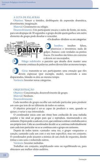 Formação Pedagógica Inicial de Formadores
FPIF
Formação
18
A LUTA DE PALAVRAS
Objetivo: Vencer a timidez, desbloqueio da expressão dramática,
divertimento, imaginação.
Material: Cronómetro ou relógio.
Desenvolvimento: Um participante encara o outro de frente, no meio,
para um despique de 30 segundos: o grupo decide quem ganha e um outro
elemento do grupo pode desafiar o vencedor.
«Os desafios» dividem-se em categorias:
Insultos: insultos falsos,
pitorescos e inventivos; nada de
golpes «baixos» com verdades ou pontos
fracos. Os insultos são feitos em conversa
e devem ser encorajados.
Fôlego redobrado: o parceiro que desafia deve manter uma
torrentecontínuadepalavras;ambosdevemfalaraomesmotempo.
Gíria: transmite-se aos participantes uma emoção que eles
devem expressar (por exemplo, medo), recorrendo a sons
disparatados, falando os dois ao mesmo tempo.
Variáveis: Inventar novas categorias.
 
ORQUESTRAÇÃO
Objetivo: Concentração, desenvolvimento de grupo.
Material: Nenhum.
Desenvolvimento:
Cada membro do grupo escolhe um método particular para produzir
um som que tem de ser diferente de todos os outros.
O objetivo principal é ser-se capaz de produzir o som, quando se
quiser, e variar a sua intensidade.
O coordenador inicia com um ritmo bem conhecido de uma melodia
popular e faz sinal ao grupo para que a reproduza, murmurando-a em
uníssono.Depoispedeacadaum,àvez,quecontinueaentoaramelodiacomo
seu próprio tom. Cabe ao coordenador decidir se se continua individualmente
com cada tom particular ou se se contínua com o grupo em uníssono.
Depois de todos terem «cantado» uma vez, o grupo «orquestra» a
canção, cantando cada um com o seu tom específico, mas em conjunto.
O coordenador pode assumir a mímica de um chefe de orquestra, dando
ênfase a uns sons e reduzindo outros.
Variáveis: Inventar melodias.
Trabalhar em conjunto, amplificando sons ou equilibrando-os, para
obtermos um melhor efeito auditivo.
B-
A-
C-
 