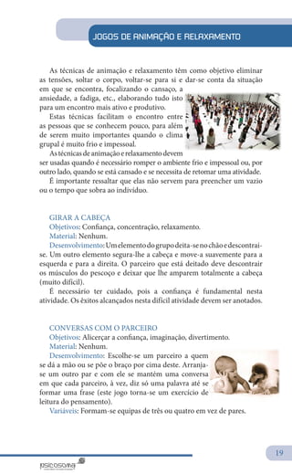 19
JOGOS DE ANIMAÇÃO E RELAXAMENTO
As técnicas de animação e relaxamento têm como objetivo eliminar
as tensões, soltar o corpo, voltar-se para si e dar-se conta da situação
em que se encontra, focalizando o cansaço, a
ansiedade, a fadiga, etc., elaborando tudo isto
para um encontro mais ativo e produtivo.
Estas técnicas facilitam o encontro entre
as pessoas que se conhecem pouco, para além
de serem muito importantes quando o clima
grupal é muito frio e impessoal.
Astécnicasdeanimaçãoerelaxamentodevem
ser usadas quando é necessário romper o ambiente frio e impessoal ou, por
outro lado, quando se está cansado e se necessita de retomar uma atividade.
É importante ressaltar que elas não servem para preencher um vazio
ou o tempo que sobra ao indivíduo.
GIRAR A CABEÇA
Objetivos: Confiança, concentração, relaxamento.
Material: Nenhum.
Desenvolvimento:Umelementodogrupodeita-senochãoedescontrai-
se. Um outro elemento segura-lhe a cabeça e move-a suavemente para a
esquerda e para a direita. O parceiro que está deitado deve descontrair
os músculos do pescoço e deixar que lhe amparem totalmente a cabeça
(muito difícil).
É necessário ter cuidado, pois a confiança é fundamental nesta
atividade. Os êxitos alcançados nesta difícil atividade devem ser anotados.
CONVERSAS COM O PARCEIRO
Objetivos: Alicerçar a confiança, imaginação, divertimento.
Material: Nenhum.
Desenvolvimento: Escolhe-se um parceiro a quem
se dá a mão ou se põe o braço por cima deste. Arranja-
se um outro par e com ele se mantém uma conversa
em que cada parceiro, à vez, diz só uma palavra até se
formar uma frase (este jogo torna-se um exercício de
leitura do pensamento).
Variáveis: Formam-se equipas de três ou quatro em vez de pares.
 