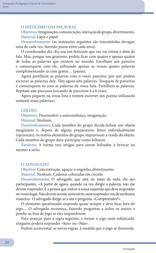 Formação Pedagógica Inicial de Formadores
FPIF
Formação
20
O FEITICEIRO DAS PALAVRAS
Objetivos:Imaginação,comunicação,interaçãodegrupo,divertimento.
Material: Lápis e papel.
Desenvolvimento: (as instruções seguintes são transmitidas devagar,
uma de cada vez, fazendo pausa entre cada uma).
O coordenador diz «Eu sou um feiticeiro que vos vai retirar o dom da
fala. Mas, porque sou generoso, podeis ficar com quatro e apenas quatro
de todas as palavras que existem no mundo. Escolham um parceiro
e comuniquem com ele, utilizando apenas as vossas quatro palavras
complementando-as com gestos… (pausa).
Agora partilhem as palavras com o vosso parceiro, por isso podem
escrever as palavras dele. Têm agora oito palavras. Troquem de parceiros
e comuniquem só com as palavras da vossa lista. Partilhem as palavras.
Repitam este processo trocando de parceiros 4 a 6 vezes.
Agora peguem na vossa lista e tentem escrever um poema utilizando
somente essas palavras».
LEILÕES
Objetivos: Desenvolver a autoconfiança, imaginação.
Material: Nenhum.
Desenvolvimento: Cada membro do grupo decide leiloar um objeto
imaginário e, depois de alguns preparativos feitos individualmente
(opcionais), os outros elementos do grupo improvisam a venda do objeto.
Cada membro do grupo deve participar como leiloeiro.
Variáveis: A turma traz artigos para serem leiloados a brincar ou
mesmo a sério.
 
O ADVOGADO
Objetivo: Concentração, aguçar o engenho, divertimento.
Material: Nenhum. Cadeiras colocadas em círculo.
Desenvolvimento: O advogado, que está no meio da roda, diz aos
participantes: «A partir de agora, quando eu vos dirigir a palavra, não me
devem responder. É a pessoa que estiver à vossa esquerda que deve responder
novossolugar.Nãodevemacenar,nemsorrir,nemresponder-medenenhuma
maneira». O advogado dirige-se a um e pergunta: «Compreendes?».
O elemento questionado responde quase sempre e deve ficar fora do
jogo… O advogado recomeça, fazendo perguntas a todos os outros e
pondo-os fora de jogo se eles responderem.
Para avançar para a regra seguinte, e tornar o jogo mais sofisticado,
ninguém poderá responder «Sim» ou «Não».
Podem acrescentar-se novas regras, à medida que o jogo se desenrola.
 