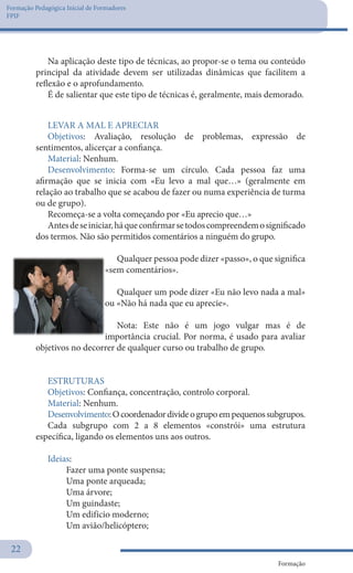 Formação Pedagógica Inicial de Formadores
FPIF
Formação
22
LEVAR A MAL E APRECIAR
Objetivos: Avaliação, resolução de problemas, expressão de
sentimentos, alicerçar a confiança.
Material: Nenhum.
Desenvolvimento: Forma-se um círculo. Cada pessoa faz uma
afirmação que se inicia com «Eu levo a mal que…» (geralmente em
relação ao trabalho que se acabou de fazer ou numa experiência de turma
ou de grupo).
Recomeça-se a volta começando por «Eu aprecio que…»
Antesdeseiniciar,háqueconfirmarsetodoscompreendemosignificado
dos termos. Não são permitidos comentários a ninguém do grupo.
Qualquer pessoa pode dizer «passo», o que significa
«sem comentários».
Qualquer um pode dizer «Eu não levo nada a mal»
ou «Não há nada que eu aprecie».
Nota: Este não é um jogo vulgar mas é de
importância crucial. Por norma, é usado para avaliar
objetivos no decorrer de qualquer curso ou trabalho de grupo.
 
ESTRUTURAS
Objetivos: Confiança, concentração, controlo corporal.
Material: Nenhum.
Desenvolvimento:Ocoordenadordivideogrupoempequenossubgrupos.
Cada subgrupo com 2 a 8 elementos «constrói» uma estrutura
específica, ligando os elementos uns aos outros.
Ideias:
	 Fazer uma ponte suspensa;
	 Uma ponte arqueada;
	 Uma árvore;
	 Um guindaste;
	 Um edifício moderno;
	 Um avião/helicóptero;
Na aplicação deste tipo de técnicas, ao propor-se o tema ou conteúdo
principal da atividade devem ser utilizadas dinâmicas que facilitem a
reflexão e o aprofundamento.
É de salientar que este tipo de técnicas é, geralmente, mais demorado.
 