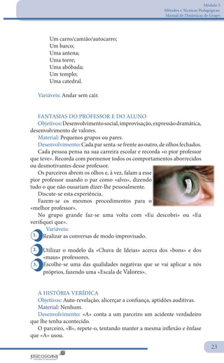 Módulo 5
Métodos e Técnicas Pedagógicas:
Manual de Dinâmicas de Grupo
23
2.
1.
3.
	 Um carro/camião/autocarro;
	 Um barco;
	 Uma antena;
	 Uma torre;
	 Uma abóbada;
	 Um templo;
	 Uma catedral.
Variáveis: Andar sem cair.
 
FANTASIAS DO PROFESSOR E DO ALUNO
Objetivos:Desenvolvimentosocial,improvisação,expressãodramática,
desenvolvimento de valores.
Material: Pequenos grupos ou pares.
Desenvolvimento: Cada par senta-se frente ao outro, de olhos fechados.
Cada pessoa pensa na sua carreira escolar e recorda «o pior professor
que teve». Recorda com pormenor todos os comportamentos aborrecidos
ou desmotivantes desse professor.
Os parceiros abrem os olhos e, à vez, falam a esse
pior professor usando o par como «alvo», dizendo
tudo o que não ousariam dizer-lhe pessoalmente.
Discute-se esta experiência.
Fazem-se os mesmos procedimentos para o
«melhor professor».
No grupo grande faz-se uma volta com «Eu descobri» ou «Eu
verifiquei que».
Variáveis:
Realizar as conversas de modo improvisado.
Utilizar o modelo da «Chuva de Ideias» acerca dos «bons» e dos
«maus» professores.
Escolhe-se uma das qualidades negativas que se vai aplicar a nós
próprios, fazendo uma «Escala de Valores».
A HISTÓRIA VERÍDICA
Objetivos: Auto-revelação, alicerçar a confiança, aptidões auditivas.
Material: Nenhum.
Desenvolvimento: «A» conta a um parceiro um acidente verdadeiro
que lhe tenha acontecido.
O parceiro, «B», repete-o, tentando manter a mesma inflexão e ênfase
que «A» usou.
 