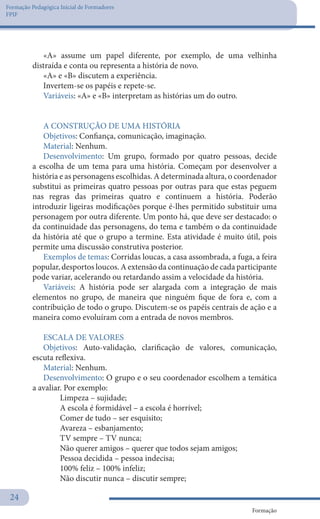 Formação Pedagógica Inicial de Formadores
FPIF
Formação
24
«A» assume um papel diferente, por exemplo, de uma velhinha
distraída e conta ou representa a história de novo.
«A» e «B» discutem a experiência.
Invertem-se os papéis e repete-se.
Variáveis: «A» e «B» interpretam as histórias um do outro.
A CONSTRUÇÃO DE UMA HISTÓRIA
Objetivos: Confiança, comunicação, imaginação.
Material: Nenhum.
Desenvolvimento: Um grupo, formado por quatro pessoas, decide
a escolha de um tema para uma história. Começam por desenvolver a
história e as personagens escolhidas. A determinada altura, o coordenador
substitui as primeiras quatro pessoas por outras para que estas peguem
nas regras das primeiras quatro e continuem a história. Poderão
introduzir ligeiras modificações porque é-lhes permitido substituir uma
personagem por outra diferente. Um ponto há, que deve ser destacado: o
da continuidade das personagens, do tema e também o da continuidade
da história até que o grupo a termine. Esta atividade é muito útil, pois
permite uma discussão construtiva posterior.
Exemplos de temas: Corridas loucas, a casa assombrada, a fuga, a feira
popular, desportos loucos. A extensão da continuação de cada participante
pode variar, acelerando ou retardando assim a velocidade da história.
Variáveis: A história pode ser alargada com a integração de mais
elementos no grupo, de maneira que ninguém fique de fora e, com a
contribuição de todo o grupo. Discutem-se os papéis centrais de ação e a
maneira como evoluíram com a entrada de novos membros.
ESCALA DE VALORES
Objetivos: Auto-validação, clarificação de valores, comunicação,
escuta reflexiva.
Material: Nenhum.
Desenvolvimento: O grupo e o seu coordenador escolhem a temática
a avaliar. Por exemplo:
	 Limpeza – sujidade;
	 A escola é formidável – a escola é horrível;
	 Comer de tudo – ser esquisito;
	 Avareza – esbanjamento;
	 TV sempre – TV nunca;
	 Não querer amigos – querer que todos sejam amigos;
	 Pessoa decidida – pessoa indecisa;
	 100% feliz – 100% infeliz;
	 Não discutir nunca – discutir sempre;
 
