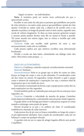 Módulo 5
Métodos e Técnicas Pedagógicas:
Manual de Dinâmicas de Grupo
25
	 Seguir os outros – ser individualista.
Nota: A temática pode ser muito mais sofisticada do que a
apresentada acima.
Escolhe-se um canto da sala para as pessoas que partilhem um ponto
de vista extremo e, no outro canto, para as que partilham o ponto de vista
oposto. Convida-se, então, cada um, a dispor-se de acordo com a sua
opinião ou prática, ao longo da parede entre os dois cantos, segundo uma
escala de valores imaginária. Se duas ou mais pessoas quiserem ocupar
o mesmo ponto podem formar uma fila ou sentar-se frente à parede.
Tal como sucede nos outros jogos, não se critica a escolha que cada
participante fizer.
Variáveis: Cada um escolhe onde gostaria de estar e, não
necessariamente, onde está na realidade.
Cada pessoa explica por que motivos escolheu uma determinada
localização.
Dividir a escala em dois lados, estimulando um diálogo entre eles
sobre «Nós temos razão porque…».
JOGO DO AUTODOMÍNIO
Objetivos: Confiança, controlo corporal, reconhecimento sensorial.
Material: Nenhum.
Desenvolvimento: Pede-se ao grupo que se deite de costas no chão,
braços ao longo do corpo e com os pés afastados. O coordenador conta
até dez (mais ou menos 10 segundos), tempo durante o qual o grupo
conta o número de inspirações e expirações (ou seja, o número total de
respirações) que é em média de cinco.
Este número é aumentado de forma a que o grupo possa contar dez ou
mais respirações nos dez segundos.
O total também pode ser reduzido para uma por três ou uma por cinco
segundos, etc.
Variáveis: Controlar a velocidade de marcha do grupo. Caminhar
muito depressa/subitamente, contrastando com um passo muito vagaroso.
O grupo deita-se de barriga para baixo e cada pessoa arqueia as costas
usando o estômago como ponto de apoio.
Devem levantar-se os pés e os ombros do chão. O coordenador
estabelecerá a duração de cada exercício
Cada pessoa fica de pé com os braços estendidos ao longo do corpo e
os pés ligeiramente afastados. Sem a ajuda do coordenador, cada um vai
balançar o corpo em qualquer direção.
A questão está em ser-se capaz de atingir ângulos difíceis sem perder
o equilíbrio.
 