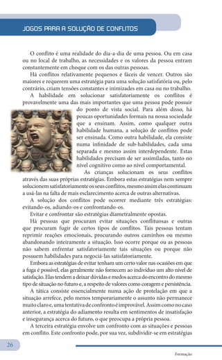 26
Formação
O conflito é uma realidade do dia-a-dia de uma pessoa. Ou em casa
ou no local de trabalho, as necessidades e os valores da pessoa entram
constantemente em choque com os das outras pessoas.
Há conflitos relativamente pequenos e fáceis de vencer. Outros são
maiores e requerem uma estratégia para uma solução satisfatória ou, pelo
contrário, criam tensões constantes e inimizades em casa ou no trabalho.
A habilidade em solucionar satisfatoriamente os conflitos é
provavelmente uma das mais importantes que uma pessoa pode possuir
do ponto de vista social. Para além disso, há
poucas oportunidades formais na nossa sociedade
que a ensinam. Assim, como qualquer outra
habilidade humana, a solução de conflitos pode
ser ensinada. Como outra habilidade, ela consiste
numa infinidade de sub-habilidades, cada uma
separada e mesmo assim interdependente. Estas
habilidades precisam de ser assimiladas, tanto no
nível cognitivo como ao nível comportamental.
As crianças solucionam os seus conflitos
através das suas próprias estratégias. Embora estas estratégias nem sempre
solucionemsatisfatoriamenteosseusconflitos,mesmoassimelascontinuam
a usá-las na falta de mais esclarecimento acerca de outras alternativas.
A solução dos conflitos pode ocorrer mediante três estratégias:
evitando-os, adiando-os e confrontando-os.
Evitar e confrontar são estratégias diametralmente opostas.
Há pessoas que procuram evitar situações conflituosas e outras
que procuram fugir de certos tipos de conflitos. Tais pessoas tentam
reprimir reações emocionais, procurando outros caminhos ou mesmo
abandonando inteiramente a situação. Isso ocorre porque ou as pessoas
não sabem enfrentar satisfatoriamente tais situações ou porque não
possuem habilidades para negociá-las satisfatoriamente.
Embora as estratégias de evitar tenham um certo valor nas ocasiões em que
a fuga é possível, elas geralmente não fornecem ao indivíduo um alto nível de
satisfação.Elastendemadeixardúvidasemedosacercadoencontrodomesmo
tipo de situação no futuro e, a respeito de valores como coragem e persistência.
A tática consiste essencialmente numa ação de protelação em que a
situação arrefece, pelo menos temporariamente o assunto não permanece
muitoclaroe,umatentativadeconfrontoéimprovável.Assimcomonocaso
anterior, a estratégia do adiamento resulta em sentimentos de insatisfação
e insegurança acerca do futuro, o que preocupa a própria pessoa.
A terceira estratégia envolve um confronto com as situações e pessoas
em conflito. Este confronto pode, por sua vez, subdividir-se em estratégias
JOGOS PARA A SOLUÇÃO DE CONFLITOS
 