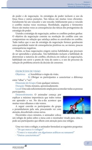 Módulo 5
Métodos e Técnicas Pedagógicas:
Manual de Dinâmicas de Grupo
27
de poder e de negociação. As estratégias de poder incluem o uso da
força física e outras punições. Tais táticas são muitas vezes eficientes.
Geralmente há um vencedor e um vencido. Infelizmente para o vencido
o conflito muitas vezes recomeça. Hostilidade, angústia e ferimentos
físicos são muitas vezes as consequências das táticas dos protagonistas da
estratégia do poder.
Usando a estratégia da negociação, ambos os conflitos podem ganhar.
O objetivo da negociação consiste na resolução do conflito com um
compromisso ou solução que satisfaça ambos os envolvidos no conflito.
Tudo indica que o uso da estratégia da negociação fornece geralmente
uma quantidade maior de consequências positivas ou, ao menos, poucas
consequências negativas.
Porém, as boas negociações exigem outras habilidades que precisam
de ser aprendidas e praticadas. Tais habilidades incluem a habilidade de
determinar a natureza do conflito, eficiência em indicar as negociações,
habilidade em ouvir o ponto de vista do outro e, o uso do processo da
solução do problema através da decisão de consenso.
EXERCÍCIOS DE VISÃO
Objetivos: 	 a) Sensibilizar o órgão da visão;
		 b) Obrigar os participantes a caracterizar a diferença
entre “olhar” e “ver”.
Dimensão do Grupo: Com qualquer número.
Duração: Trinta minutos, aproximadamente.
Local: Uma sala suficientemente ampla para acomodar todas as pessoas
participantes.
Desenvolvimento: O animador começa por
explicar a máxima importância que todos temos
em aprender a ver. No dia-a-dia acontece que
muitas vezes olhamos e não vemos.
A seguir convida os participantes do grupo
a perambularem pela sala, procurando ver com
atenção, descobrindo coisas novas.
Decorridos cinco minutos, o animador coloca
um relógio de pulso sobre a mesa com o mostrador virado para cima e,
pede aos participantes que olhem com atenção para esse relógio.
Uma vez visto o relógio, o animador formulará as seguintes perguntas:
- “De que marca é o relógio?”
- “Como é o marcador: em algarismos arábicos ou romanos?”
- “Outras características?”
 