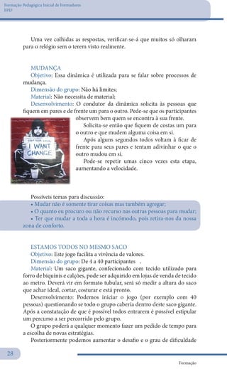 Formação Pedagógica Inicial de Formadores
FPIF
Formação
28
Uma vez colhidas as respostas, verificar-se-á que muitos só olharam
para o relógio sem o terem visto realmente.
 
MUDANÇA
Objetivo: Essa dinâmica é utilizada para se falar sobre processos de
mudança.
Dimensão do grupo: Não há limites;
Material: Não necessita de material;
Desenvolvimento: O condutor da dinâmica solicita às pessoas que
fiquem em pares e de frente um para o outro. Pede-se que os participantes
observem bem quem se encontra à sua frente.
Solicita-se então que fiquem de costas um para
o outro e que mudem alguma coisa em si.
Após alguns segundos todos voltam à ficar de
frente para seus pares e tentam adivinhar o que o
outro mudou em si.
Pode-se repetir umas cinco vezes esta etapa,
aumentando a velocidade.
Possíveis temas para discussão:
• Mudar não é somente tirar coisas mas também agregar;
• O quanto eu procuro ou não recurso nas outras pessoas para mudar;
• Ter que mudar a toda a hora é incómodo, pois retira-nos da nossa
zona de conforto.
 
ESTAMOS TODOS NO MESMO SACO
Objetivo: Este jogo facilita a vivência de valores.
Dimensão do grupo: De 4 a 40 participantes	 .
Material: Um saco gigante, confecionado com tecido utilizado para
forro de biquínis e calções, pode ser adquirido em lojas de venda de tecido
ao metro. Deverá vir em formato tubular, será só medir a altura do saco
que achar ideal, cortar, costurar e está pronto.
Desenvolvimento: Podemos iniciar o jogo (por exemplo com 40
pessoas) questionando se todo o grupo caberia dentro deste saco gigante.
Após a constatação de que é possível todos entrarem é possível estipular
um percurso a ser percorrido pelo grupo.
O grupo poderá a qualquer momento fazer um pedido de tempo para
a escolha de novas estratégias.
Posteriormente podemos aumentar o desafio e o grau de dificuldade
 