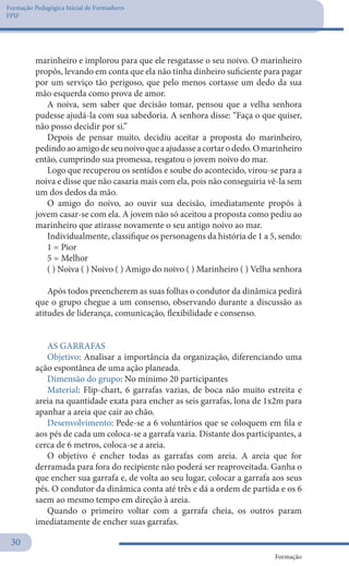 Formação Pedagógica Inicial de Formadores
FPIF
Formação
30
marinheiro e implorou para que ele resgatasse o seu noivo. O marinheiro
propôs, levando em conta que ela não tinha dinheiro suficiente para pagar
por um serviço tão perigoso, que pelo menos cortasse um dedo da sua
mão esquerda como prova de amor.
A noiva, sem saber que decisão tomar, pensou que a velha senhora
pudesse ajudá-la com sua sabedoria. A senhora disse: “Faça o que quiser,
não posso decidir por si.”
Depois de pensar muito, decidiu aceitar a proposta do marinheiro,
pedindoaoamigodeseunoivoqueaajudasseacortarodedo.Omarinheiro
então, cumprindo sua promessa, resgatou o jovem noivo do mar.
Logo que recuperou os sentidos e soube do acontecido, virou-se para a
noiva e disse que não casaria mais com ela, pois não conseguiria vê-la sem
um dos dedos da mão.
O amigo do noivo, ao ouvir sua decisão, imediatamente propôs à
jovem casar-se com ela. A jovem não só aceitou a proposta como pediu ao
marinheiro que atirasse novamente o seu antigo noivo ao mar.
Individualmente, classifique os personagens da história de 1 a 5, sendo:
1 = Pior
5 = Melhor
( ) Noiva ( ) Noivo ( ) Amigo do noivo ( ) Marinheiro ( ) Velha senhora
Após todos preencherem as suas folhas o condutor da dinâmica pedirá
que o grupo chegue a um consenso, observando durante a discussão as
atitudes de liderança, comunicação, flexibilidade e consenso.
AS GARRAFAS
Objetivo: Analisar a importância da organização, diferenciando uma
ação espontânea de uma ação planeada.
Dimensão do grupo: No mínimo 20 participantes
Material: Flip-chart, 6 garrafas vazias, de boca não muito estreita e
areia na quantidade exata para encher as seis garrafas, lona de 1x2m para
apanhar a areia que cair ao chão.
Desenvolvimento: Pede-se a 6 voluntários que se coloquem em fila e
aos pés de cada um coloca-se a garrafa vazia. Distante dos participantes, a
cerca de 6 metros, coloca-se a areia.
O objetivo é encher todas as garrafas com areia. A areia que for
derramada para fora do recipiente não poderá ser reaproveitada. Ganha o
que encher sua garrafa e, de volta ao seu lugar, colocar a garrafa aos seus
pés. O condutor da dinâmica conta até três e dá a ordem de partida e os 6
saem ao mesmo tempo em direção à areia.
Quando o primeiro voltar com a garrafa cheia, os outros param
imediatamente de encher suas garrafas.
 