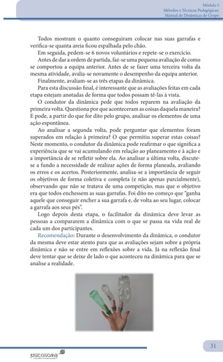 Módulo 5
Métodos e Técnicas Pedagógicas:
Manual de Dinâmicas de Grupo
31
Todos mostram o quanto conseguiram colocar nas suas garrafas e
verifica-se quanta areia ficou espalhada pelo chão.
Em seguida, pedem-se 6 novos voluntários e repete-se o exercício.
Antes de dar a ordem de partida, faz-se uma pequena avaliação de como
se comportou a equipa anterior. Antes de se fazer uma terceira volta da
mesma atividade, avalia-se novamente o desempenho da equipa anterior.
Finalmente, avaliam-se as três etapas da dinâmica.
Para esta discussão final, é interessante que as avaliações feitas em cada
etapa estejam anotadas de forma que todos possam tê-las à vista.
O condutor da dinâmica pede que todos reparem na avaliação da
primeira volta. Questiona por que aconteceram as coisas daquela maneira?
E pode, a partir do que for dito pelo grupo, analisar os elementos de uma
ação espontânea.
Ao analisar a segunda volta, pode perguntar que elementos foram
superados em relação à primeira? O que permitiu superar estas coisas?
Neste momento, o condutor da dinâmica pode reafirmar o que significa a
experiência que se vai acumulando em relação ao planeamento e à ação e
a importância de se refletir sobre ela. Ao analisar a última volta, discute-
se a fundo a necessidade de realizar ações de forma planeada, avaliando
os erros e os acertos. Posteriormente, analisa-se a importância de seguir
os objetivos de forma coletiva e completa (e não apenas parcialmente),
observando que não se tratava de uma competição, mas que o objetivo
era que todos enchessem as suas garrafas. Foi dito no começo que “ganha
aquele que conseguir encher a sua garrafa e, de volta ao seu lugar, colocar
a garrafa aos seus pés”.
Logo depois desta etapa, o facilitador da dinâmica deve levar as
pessoas a compararem a dinâmica com o que se passa na vida real de
cada um dos participantes.
Recomendação: Durante o desenvolvimento da dinâmica, o condutor
da mesma deve estar atento para que as avaliações sejam sobre a própria
dinâmica e não se entre em reflexões sobre a vida. Já na reflexão final
deve tentar que se deixe de lado o que aconteceu na dinâmica para que se
analise a realidade.
 
 