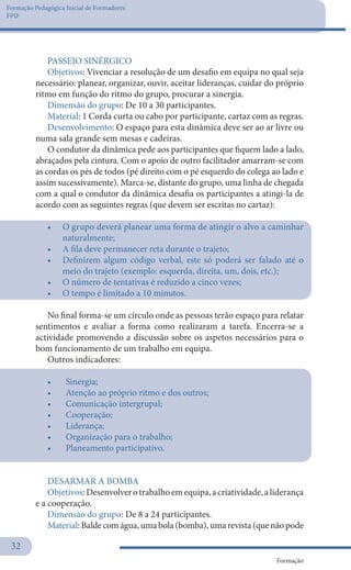 Formação Pedagógica Inicial de Formadores
FPIF
Formação
32
PASSEIO SINÉRGICO
Objetivos: Vivenciar a resolução de um desafio em equipa no qual seja
necessário: planear, organizar, ouvir, aceitar lideranças, cuidar do próprio
ritmo em função do ritmo do grupo, procurar a sinergia.
Dimensão do grupo: De 10 a 30 participantes.
Material: 1 Corda curta ou cabo por participante, cartaz com as regras.
Desenvolvimento: O espaço para esta dinâmica deve ser ao ar livre ou
numa sala grande sem mesas e cadeiras.
O condutor da dinâmica pede aos participantes que fiquem lado a lado,
abraçados pela cintura. Com o apoio de outro facilitador amarram-se com
as cordas os pés de todos (pé direito com o pé esquerdo do colega ao lado e
assim sucessivamente). Marca-se, distante do grupo, uma linha de chegada
com a qual o condutor da dinâmica desafia os participantes a atingi-la de
acordo com as seguintes regras (que devem ser escritas no cartaz):
•	 O grupo deverá planear uma forma de atingir o alvo a caminhar
naturalmente;
•	 A fila deve permanecer reta durante o trajeto;
•	 Definirem algum código verbal, este só poderá ser falado até o
meio do trajeto (exemplo: esquerda, direita, um, dois, etc.);
•	 O número de tentativas é reduzido a cinco vezes;
•	 O tempo é limitado a 10 minutos.
No final forma-se um círculo onde as pessoas terão espaço para relatar
sentimentos e avaliar a forma como realizaram a tarefa. Encerra-se a
actividade promovendo a discussão sobre os aspetos necessários para o
bom funcionamento de um trabalho em equipa.
Outros indicadores:
•	 	Sinergia;
•	 	Atenção ao próprio ritmo e dos outros;
•	 	Comunicação intergrupal;
•	 	Cooperação;
•	 	Liderança;
•	 	Organização para o trabalho;
•	 	Planeamento participativo.
DESARMAR A BOMBA
Objetivos:Desenvolverotrabalhoemequipa,acriatividade,aliderança
e a cooperação.
Dimensão do grupo: De 8 a 24 participantes.
Material: Balde com água, uma bola (bomba), uma revista (que não pode
 