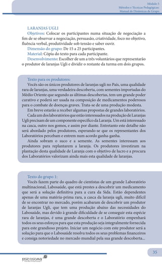 Módulo 5
Métodos e Técnicas Pedagógicas:
Manual de Dinâmicas de Grupo
35
LARANJAS UGLI
Objetivos: Colocar os participantes numa situação de negociação a
fim de se observar a negociação, persuasão, criatividade, foco no objetivo,
fluência verbal, produtividade sob tensão e saber ouvir.
Dimensão do grupo: De 15 a 25 participantes.
Material: Cópia do texto para cada participante.
Desenvolvimento: Escolher de um a três voluntários que representarão
o produtor de laranjas Ugli e dividir o restante da turma em dois grupos.
Texto para os produtores:
Vocês são os únicos produtores de laranjas ugli no País, uma qualidade
rara de laranjas, uma verdadeira descoberta, com sementes importadas do
Médio Oriente que segundo as últimas descobertas, tem um grande poder
curativo e poderá ser usada na composição de medicamentos poderosos
para o combate de doenças graves. Trata-se de uma produção modesta.
Em breve estarão a receber algumas propostas de grandes laboratórios.
CadaumdoslaboratóriosqueestãointeressadosnaproduçãodeLaranjas
UgliprecisamdeumcomponenteespecíficodaLaranja.Umestáinteressado
na casca, outro nos gomos, e assim por diante. Entretanto este detalhe não
será abordado pelos produtores, esperando-se que os representantes dos
Laboratórios percebam e entrem num acordo ganha-ganha.
Ainda sobram o suco e a semente. As sementes interessam aos
produtores para replantarem a laranja. Os produtores investiram na
plantação desta qualidade de Laranja com o objetivo de lucro e a procura
dos Laboratórios valorizam ainda mais esta qualidade de laranjas.
Texto do grupo 1:
Vocês fazem parte do quadro de cientistas de um grande Laboratório
multinacional, Labosaúde, que está prestes a descobrir um medicamento
que será a solução definitiva para a cura da Sida. Estão dependentes
apenas de uma matéria-prima rara, a casca da laranja ugli, muito difícil
de se encontrar no mercado, porém acabaram de descobrir um produtor
de laranjas Ugli, que tem uma produção abaixo das necessidades do
Labosaúde, mas devido à grande dificuldade de se conseguir esta espécie
rara de laranjas, é uma grande descoberta e o Laboratório empenhará
todos os seus esforços para que esta produção seja integralmente fornecida
para este grandioso projeto. Iniciar um negócio com este produtor será a
solução para que o Labosaúde resolva todos os seus problemas financeiros
e consiga notoriedade no mercado mundial pela sua grande descoberta...
 