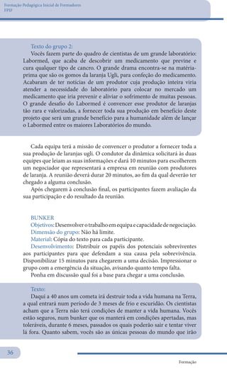 Formação Pedagógica Inicial de Formadores
FPIF
Formação
36
Texto do grupo 2:
Vocês fazem parte do quadro de cientistas de um grande laboratório:
Labormed, que acaba de descobrir um medicamento que previne e
cura qualquer tipo de cancro. O grande drama encontra-se na matéria-
prima que são os gomos da laranja Ugli, para confeção do medicamento.
Acabaram de ter notícias de um produtor cuja produção inteira viria
atender a necessidade do laboratório para colocar no mercado um
medicamento que iria prevenir e aliviar o sofrimento de muitas pessoas.
O grande desafio do Labormed é convencer esse produtor de laranjas
tão rara e valorizadas, a fornecer toda sua produção em benefício deste
projeto que será um grande benefício para a humanidade além de lançar
o Labormed entre os maiores Laboratórios do mundo.
Cada equipa terá a missão de convencer o produtor a fornecer toda a
sua produção de laranjas ugli. O condutor da dinâmica solicitará às duas
equipes que leiam as suas informações e dará 10 minutos para escolherem
um negociador que representará a empresa em reunião com produtores
de laranja. A reunião deverá durar 20 minutos, ao fim da qual deverão ter
chegado a alguma conclusão.
Após chegarem à conclusão final, os participantes fazem avaliação da
sua participação e do resultado da reunião.
BUNKER
Objetivos:Desenvolverotrabalhoemequipaecapacidadedenegociação.
Dimensão do grupo: Não há limite.
Material: Cópia do texto para cada participante.
Desenvolvimento: Distribuir os papéis dos potenciais sobreviventes
aos participantes para que defendam a sua causa pela sobrevivência.
Disponibilizar 15 minutos para chegarem a uma decisão. Impressionar o
grupo com a emergência da situação, avisando quanto tempo falta.
Ponha em discussão qual foi a base para chegar a uma conclusão.
Texto:	
Daqui a 40 anos um cometa irá destruir toda a vida humana na Terra,
a qual entrará num período de 3 meses de frio e escuridão. Os cientistas
acham que a Terra não terá condições de manter a vida humana. Vocês
estão seguros, num bunker que os manterá em condições apertadas, mas
toleráveis, durante 6 meses, passados os quais poderão sair e tentar viver
lá fora. Quanto sabem, vocês são as únicas pessoas do mundo que irão
 