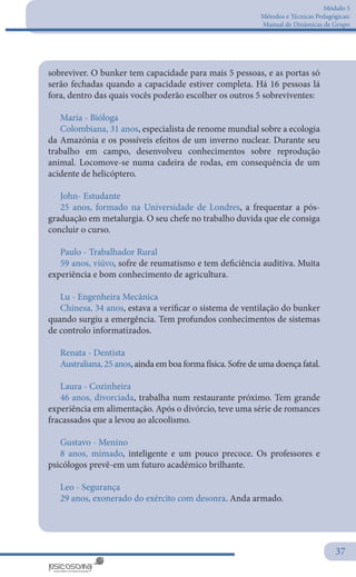Módulo 5
Métodos e Técnicas Pedagógicas:
Manual de Dinâmicas de Grupo
37
sobreviver. O bunker tem capacidade para mais 5 pessoas, e as portas só
serão fechadas quando a capacidade estiver completa. Há 16 pessoas lá
fora, dentro das quais vocês poderão escolher os outros 5 sobreviventes:
Maria - Bióloga
Colombiana, 31 anos, especialista de renome mundial sobre a ecologia
da Amazónia e os possíveis efeitos de um inverno nuclear. Durante seu
trabalho em campo, desenvolveu conhecimentos sobre reprodução
animal. Locomove-se numa cadeira de rodas, em consequência de um
acidente de helicóptero.
John- Estudante
25 anos, formado na Universidade de Londres, a frequentar a pós-
graduação em metalurgia. O seu chefe no trabalho duvida que ele consiga
concluir o curso.
Paulo - Trabalhador Rural
59 anos, viúvo, sofre de reumatismo e tem deficiência auditiva. Muita
experiência e bom conhecimento de agricultura.
Lu - Engenheira Mecânica
Chinesa, 34 anos, estava a verificar o sistema de ventilação do bunker
quando surgiu a emergência. Tem profundos conhecimentos de sistemas
de controlo informatizados.
Renata - Dentista
Australiana, 25 anos, ainda em boa forma física. Sofre de uma doença fatal.
Laura - Cozinheira
46 anos, divorciada, trabalha num restaurante próximo. Tem grande
experiência em alimentação. Após o divórcio, teve uma série de romances
fracassados que a levou ao alcoolismo.
Gustavo - Menino
8 anos, mimado, inteligente e um pouco precoce. Os professores e
psicólogos prevê-em um futuro académico brilhante.
Leo - Segurança
29 anos, exonerado do exército com desonra. Anda armado.
 