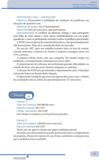 Módulo 5
Métodos e Técnicas Pedagógicas:
Manual de Dinâmicas de Grupo
39
ESTUDO DE CASO – ADVOGADO
Objetivos: Desenvolver a habilidade de resolução de problemas em
situações de aparente caos.
Dimensão do grupo: Até 10 participantes
Material: Cópia do texto para cada participante.
Desenvolvimento: O condutor da dinâmica entrega a cada participante
uma folha do texto abaixo e uma caneta. Individualmente (ou em grupo,
quando for o caso) os participantes tentarão resolver o problema apresentado:
AWDPéumaempresadoramodeinformática,comaproximadamente
500 funcionários. Hoje ela é considerada líder de mercado.
No ano de 1997, após um trabalho bastante forte na área de vendas,
visando aumentar o número de clientes a empresa conseguiu elevar em
37% a carteira.
A empresa vibrou muito com essa conquista. No entanto surgiu um
problema; o incumprimento monetário de vários deles.
O departamento de cobrança tem enfrentado grandes dificuldades no
sentido de fazer com que esses clientes cumpram os contratos.
A direção da WDP tem pressionado o departamento, pois a faturação
está muito baixa em função desta situação.
É importante considerar que esses são apenas dois casos, mas o volume
do acumulado está na ordem de aproximadamente 327 processos.
Cliente: 1
Valor do Contrato: 300.000,00 euros
Data do contrato: 20/11/07
Último vencimento: 20/11/08
Este cliente só cumpriu as três primeiras parcelas.
Cliente: 2
Valor do Contrato: 5.000,00 euros num ano
Data do Contrato: 02/12/07
Neste caso até agora o cliente não pagou nenhuma parcela.
Nosdoiscasosfoitentadoumacordo,porémnãohouveocumprimento
da proposta. Diante do exposto de que forma conduziria a situação para
que o problema fosse resolvido?
Situação
A
 