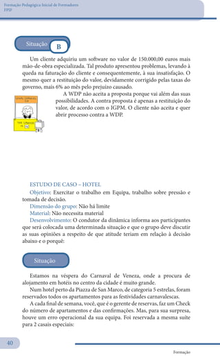 Formação Pedagógica Inicial de Formadores
FPIF
Formação
40
Um cliente adquiriu um software no valor de 150.000,00 euros mais
mão-de-obra especializada. Tal produto apresentou problemas, levando à
queda na faturação do cliente e consequentemente, à sua insatisfação. O
mesmo quer a restituição do valor, devidamente corrigido pelas taxas do
governo, mais 6% ao mês pelo prejuízo causado.
A WDP não aceita a proposta porque vai além das suas
possibilidades. A contra proposta é apenas a restituição do
valor, de acordo com o IGPM. O cliente não aceita e quer
abrir processo contra a WDP.
 
Situação
B
Objetivo: Exercitar o trabalho em Equipa, trabalho sobre pressão e
tomada de decisão.
Dimensão do grupo: Não há limite
Material: Não necessita material
Desenvolvimento: O condutor da dinâmica informa aos participantes
que será colocada uma determinada situação e que o grupo deve discutir
as suas opiniões a respeito de que atitude teriam em relação à decisão
abaixo e o porquê:
Estamos na véspera do Carnaval de Veneza, onde a procura de
alojamento em hotéis no centro da cidade é muito grande.
Num hotel perto da Piazza de San Marco, de categoria 5 estrelas, foram
reservados todos os apartamentos para as festividades carnavalescas.
A cada final de semana, você, que é o gerente de reservas, faz um Check
do número de apartamentos e das confirmações. Mas, para sua surpresa,
houve um erro operacional da sua equipa. Foi reservada a mesma suíte
para 2 casais especiais:
ESTUDO DE CASO – HOTEL
Situação
 