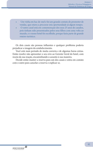 Módulo 5
Métodos e Técnicas Pedagógicas:
Manual de Dinâmicas de Grupo
41
•	 	Um vinha em lua-de-mel e foi um grande contato do promotor de
vendas, que estava a procurar esta oportunidade já algum tempo;
•	 	O outro casal está em comemoração dos seus 25 anos de casados,
pois tinham sido presenteados pelos seus filhos com uma volta ao
mundo, e o nosso hotel foi escolhido, porque fazia parte de grande
roteiro turístico.
Os dois casais são pessoas influentes e qualquer problema poderia
prejudicar a imagem do estabelecimento.
Você está num período de muita correria e de algumas horas extras.
Então resolve não apresentar o seu erro ao Gerente Geral do hotel, com
receio da sua reação, encaminhando o assunto à sua maneira.
Decide então manter a reserva para um dos casais e entra em contato
com o outro para cancelar a reserva e explicar-se.
 