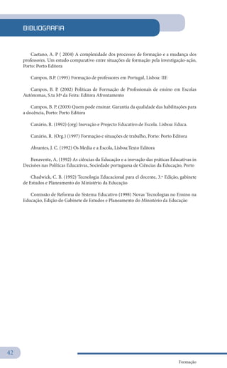 42
Formação
Caetano, A. P ( 2004) A complexidade dos processos de formação e a mudança dos
professores. Um estudo comparativo entre situações de formação pela investigação-ação,
Porto: Porto Editora
Campos, B.P. (1995) Formação de professores em Portugal, Lisboa: IIE
Campos, B. P. (2002) Políticas de Formação de Profissionais de ensino em Escolas
Autónomas, S.ta Mª da Feira: Editora Afrontamento
Campos, B. P. (2003) Quem pode ensinar. Garantia da qualidade das habilitações para
a docência, Porto: Porto Editora
Canário, R. (1992) (org) Inovação e Projecto Educativo de Escola. Lisboa: Educa.
Canário, R. (Org.) (1997) Formação e situações de trabalho, Porto: Porto Editora
Abrantes, J. C. (1992) Os Media e a Escola, Lisboa:Texto Editora
Benavente, A, (1992) As ciências da Educação e a inovação das práticas Educativas in
Decisões nas Políticas Educativas, Sociedade portuguesa de Ciências da Educação, Porto
Chadwick, C. B. (1992) Tecnologia Educacional para el docente, 3.º Edição, gabinete
de Estudos e Planeamento do Ministério da Educação
Comissão de Reforma do Sistema Educativo (1998) Novas Tecnologias no Ensino na
Educação, Edição do Gabinete de Estudos e Planeamento do Ministério da Educação
BIBLIOGRAFIA
 