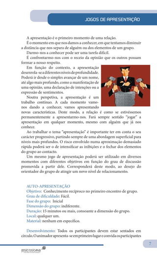 7
JOGOS DE APRESENTAÇÃO
A apresentação é o primeiro momento de uma relação.
É o momento em que nos damos a conhecer, em que tentamos diminuir
a distância que nos separa de alguém ou dos elementos de um grupo.
Darmo-nos a conhecer pode ser uma tarefa difícil.
É confrontarmo-nos com o receio da opinião que os outros possam
formar a nosso respeito.
Em função do contexto, a apresentação
desenrola-seadiferentesníveisdeprofundidade.
Poderá ir desde o simples avançar de um nome,
até algo mais profundo, como a manifestação de
uma opinião, uma declaração de intenções ou a
expressão de sentimentos.
Noutra perspetiva, a apresentação é um
trabalho contínuo. A cada momento vamo-
nos dando a conhecer, vamos apresentando
novas características. Deste modo, a relação é como se estivéssemos
permanentemente a apresentarmo-nos. Fará sempre sentido “jogar” a
apresentação em qualquer momento, mesmo com alguém que já nos
conhece.
Ao trabalhar o tema “apresentação” é importante ter em conta o seu
carácter progressivo, partindo sempre de uma abordagem superficial para
níveis mais profundos. O risco envolvido numa aproximação demasiado
rápida poderá ser o de intensificar as inibições e o fechar dos elementos
do grupo ao contacto.
Um mesmo jogo de apresentação poderá ser utilizado em diversos
momentos com diferentes objetivos em função do grau de discussão
promovida a partir dele. Corresponderá deste modo, ao desejo do
orientador do grupo de atingir um novo nível de relacionamento.
AUTO-APRESENTAÇÃO
Objetivo: Conhecimento recíproco no primeiro encontro de grupo.
Grau de dificuldade: Fácil.
Fase do grupo: Inicial
Dimensão do grupo: indiferente.
Duração: 15 minutos ou mais, consoante a dimensão do grupo.
Local: qualquer um.
Material: nenhum em específico.
Desenvolvimento: Todos os participantes devem estar sentados em
círculo.Oanimadorapresenta-seemprimeirolugareconvidaosparticipantes
 