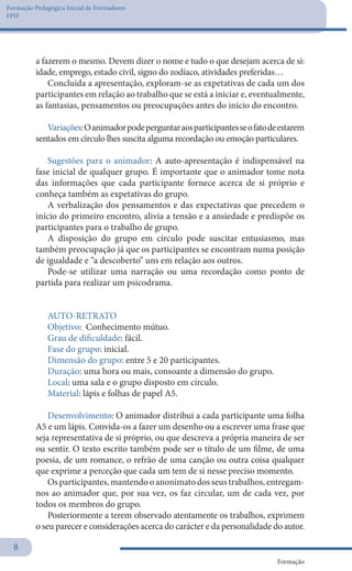 Formação Pedagógica Inicial de Formadores
FPIF
Formação
8
a fazerem o mesmo. Devem dizer o nome e tudo o que desejam acerca de si:
idade, emprego, estado civil, signo do zodíaco, atividades preferidas…
Concluída a apresentação, exploram-se as expetativas de cada um dos
participantes em relação ao trabalho que se está a iniciar e, eventualmente,
as fantasias, pensamentos ou preocupações antes do início do encontro.
Variações:Oanimadorpodeperguntaraosparticipantesseofatodeestarem
sentados em círculo lhes suscita alguma recordação ou emoção particulares.
Sugestões para o animador: A auto-apresentação é indispensável na
fase inicial de qualquer grupo. É importante que o animador tome nota
das informações que cada participante fornece acerca de si próprio e
conheça também as expetativas do grupo.
A verbalização dos pensamentos e das expectativas que precedem o
início do primeiro encontro, alivia a tensão e a ansiedade e predispõe os
participantes para o trabalho de grupo.
A disposição do grupo em círculo pode suscitar entusiasmo, mas
também preocupação já que os participantes se encontram numa posição
de igualdade e “a descoberto” uns em relação aos outros.
Pode-se utilizar uma narração ou uma recordação como ponto de
partida para realizar um psicodrama.
AUTO-RETRATO
Objetivo: Conhecimento mútuo.
Grau de dificuldade: fácil.
Fase do grupo: inicial.
Dimensão do grupo: entre 5 e 20 participantes.
Duração: uma hora ou mais, consoante a dimensão do grupo.
Local: uma sala e o grupo disposto em círculo.
Material: lápis e folhas de papel A5.
Desenvolvimento: O animador distribui a cada participante uma folha
A5 e um lápis. Convida-os a fazer um desenho ou a escrever uma frase que
seja representativa de si próprio, ou que descreva a própria maneira de ser
ou sentir. O texto escrito também pode ser o título de um filme, de uma
poesia, de um romance, o refrão de uma canção ou outra coisa qualquer
que exprime a perceção que cada um tem de si nesse preciso momento.
Os participantes, mantendo o anonimato dos seus trabalhos, entregam-
nos ao animador que, por sua vez, os faz circular, um de cada vez, por
todos os membros do grupo.
Posteriormente a terem observado atentamente os trabalhos, exprimem
o seu parecer e considerações acerca do carácter e da personalidade do autor.
 