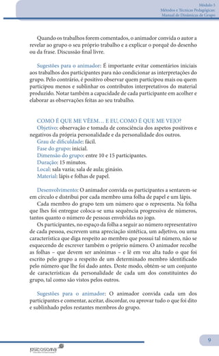 Módulo 5
Métodos e Técnicas Pedagógicas:
Manual de Dinâmicas de Grupo
9
Quando os trabalhos forem comentados, o animador convida o autor a
revelar ao grupo o seu próprio trabalho e a explicar o porquê do desenho
ou da frase. Discussão final livre.
Sugestões para o animador: É importante evitar comentários iniciais
aos trabalhos dos participantes para não condicionar as interpretações do
grupo. Pelo contrário, é positivo observar quem participou mais ou quem
participou menos e sublinhar os contributos interpretativos do material
produzido. Notar também a capacidade de cada participante em acolher e
elaborar as observações feitas ao seu trabalho.
COMO É QUE ME VÊEM… E EU, COMO É QUE ME VEJO?
Objetivo: observação e tomada de consciência dos aspetos positivos e
negativos da própria personalidade e da personalidade dos outros.
Grau de dificuldade: fácil.
Fase do grupo: inicial.
Dimensão do grupo: entre 10 e 15 participantes.
Duração: 15 minutos.
Local: sala vazia; sala de aula; ginásio.
Material: lápis e folhas de papel.
Desenvolvimento: O animador convida os participantes a sentarem-se
em círculo e distribui por cada membro uma folha de papel e um lápis.
Cada membro do grupo tem um número que o representa. Na folha
que lhes foi entregue coloca-se uma sequência progressiva de números,
tantos quanto o número de pessoas envolvidas no jogo.
Os participantes, no espaço da folha a seguir ao número representativo
de cada pessoa, escrevem uma apreciação sintética, um adjetivo, ou uma
característica que diga respeito ao membro que possui tal número, não se
esquecendo de escrever também o próprio número. O animador recolhe
as folhas – que devem ser anónimas – e lê em voz alta tudo o que foi
escrito pelo grupo a respeito de um determinado membro identificado
pelo número que lhe foi dado antes. Deste modo, obtém-se um conjunto
de características da personalidade de cada um dos constituintes do
grupo, tal como são vistos pelos outros.
Sugestões para o animador: O animador convida cada um dos
participantes e comentar, aceitar, discordar, ou aprovar tudo o que foi dito
e sublinhado pelos restantes membros do grupo.
 