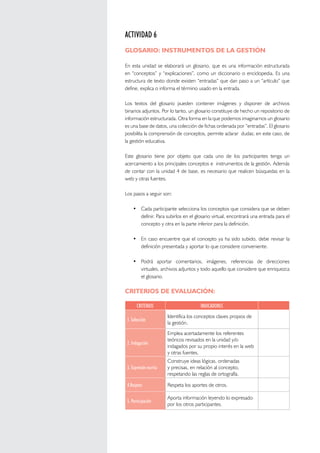 MANUAL DE GESTIÓN PARA DIRECTORES DE INSTITUCIONES EDUCATIVAS UNIDAD 4 INSTRUMENTOS DE LA GESTIÓN EDUCATIVA 
100 
ACTIVIDAD 6 
GLOSARIO: INSTRUMENTOS DE LA GESTIÓN 
En esta unidad se elaborará un glosario, que es una información estructurada 
en “conceptos” y “explicaciones”, como un diccionario o enciclopedia. Es una 
estructura de texto donde existen “entradas” que dan paso a un “artículo” que 
define, explica o informa el término usado en la entrada. 
Los textos del glosario pueden contener imágenes y disponer de archivos 
binarios adjuntos. Por lo tanto, un glosario constituye de hecho un repositorio de 
información estructurada. Otra forma en la que podemos imaginarnos un glosario 
es una base de datos, una colección de fichas ordenada por “entradas”. El glosario 
posibilita la comprensión de conceptos, permite aclarar dudas; en este caso, de 
la gestión educativa. 
Este glosario tiene por objeto que cada uno de los participantes tenga un 
acercamiento a los principales conceptos e instrumentos de la gestión. Además 
de contar con la unidad 4 de base, es necesario que realicen búsquedas en la 
web y otras fuentes. 
Los pasos a seguir son: 
• Cada participante selecciona los conceptos que considera que se deben 
definir. Para subirlos en el glosario virtual, encontrará una entrada para el 
concepto y otra en la parte inferior para la definición. 
• En caso encuentre que el concepto ya ha sido subido, debe revisar la 
definición presentada y aportar lo que considere conveniente. 
• Podrá aportar comentarios, imágenes, referencias de direcciones 
virtuales, archivos adjuntos y todo aquello que considere que enriquezca 
el glosario. 
CRITERIOS DE EVALUACIÓN: 
CRITERIOS INDICADORES 
1. Selección 
Identifica los conceptos claves propios de 
la gestión. 
2. Indagación 
Emplea acertadamente los referentes 
teóricos revisados en la unidad y/o 
indagados por su propio interés en la web 
y otras fuentes. 
3. Expresión escrita 
Construye ideas lógicas, ordenadas 
y precisas, en relación al concepto, 
respetando las reglas de ortografía. 
4.Respeto Respeta los aportes de otros. 
5. Participación 
Aporta información leyendo lo expresado 
por los otros participantes. 
 