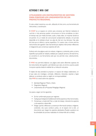 MANUAL DE GESTIÓN PARA DIRECTORES DE INSTITUCIONES EDUCATIVAS UNIDAD 4 INSTRUMENTOS DE LA GESTIÓN EDUCATIVA 
101 
ACTIVIDAD 7: WIKI- CHAT 
UTILIZANDO LOS INSTRUMENTOS DE GESTIÓN 
PARA ESBOZAR LOS LINEAMIENTOS DE UN 
PROYECTO REGIONAL 
En esta unidad crearemos una wiki, utilizando el chat como una herramienta de 
intercambio y coordinación. 
El CHAT es un espacio en común para conversar por Internet mediante el 
cual dos o más personas pueden comunicarse en forma simultánea; es decir, 
en tiempo real, por medio de texto, audio y hasta video, sin importar donde se 
encuentren. Es un medio de comunicación ampliamente utilizado, el cual está 
disponible en la red/aula virtual. Las salas de chat son muy famosas. Hay salas 
de chat que se refieren a temas específicos. En nuestro caso, el tema será los 
instrumentos de la gestión. Este chat tendrá por objetivo intercambiar reflexiones 
e indagaciones para consensuar aspectos del wiki. 
Se llama wiki a las páginas web con enlaces, imágenes y contenido sobre un tema 
específico que puede ser visitado y editado por cualquier persona. De esta forma, 
se convierte en una herramienta web que nos permite crear, colectivamente, 
documentos. 
El WIKI nos permitirá elaborar una página web sobre diferentes aspectos de 
los instrumentos de la gestión, permitiendo que cada uno de los usuarios puede 
incorporar aportes desde la realidad de su institución educativa. 
El objeto de esta actividad es propiciar un espacio de trabajo colaborativo, en 
el que cada uno investigue, contraste, reflexione, interactúe, exprese y logre 
elaborar un producto sobre su región en corresponsabilidad. 
Esta WIKI se creará sobre tres aspectos: 
• Identidad Regional: Misión y Visión. 
• Diagnóstico Regional. 
• Lineamientos de la Propuesta Pedagógica Regional. 
Los pasos a seguir son los siguientes: 
• Se han conformado grupos por regiones. 
• Cada grupo trabajará en la elaboración de los aspectos arriba mencionados. 
• Consensuar, a través del Chat, un plan de trabajo, indicando los aspectos 
y sub-aspectos a desarrollar. 
• Indagar, aportar, reflexionar y consensuar información (enlaces, imágenes, 
contenido, etc.) para construir juntos, en el espacio de la wiki, un 
documento que integre los aspectos planteados (Pueden ayudarse con 
las actividades de proceso realizadas en el desarrollo de la unidad). 
 