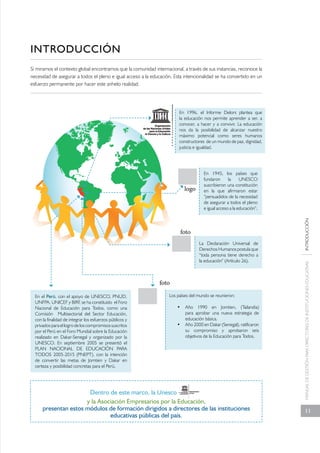 MANUAL DE GESTIÓN PARA DIRECTORES DE INSTITUCIONES EDUCATIVAS INTRODUCCIÓN 
11 
INTRODUCCIÓN 
Si miramos el contexto global encontramos que la comunidad internacional, a través de sus instancias, reconoce la 
necesidad de asegurar a todos el pleno e igual acceso a la educación. Esta intencionalidad se ha convertido en un 
esfuerzo permanente por hacer este anhelo realidad. 
En 1996, el Informe Delors plantea que 
la educación nos permite aprender a ser, a 
conocer, a hacer y a convivir. La educación 
nos da la posibilidad de alcanzar nuestro 
máximo potencial como seres humanos 
constructores de un mundo de paz, dignidad, 
justicia e igualdad. 
En 1945, los países que 
fundaron la UNESCO 
suscribieron una constitución 
en la que afirmaron estar 
“persuadidos de la necesidad 
de asegurar a todos el pleno 
e igual acceso a la educación”. 
La Declaración Universal de 
Derechos Humanos postula que 
“toda persona tiene derecho a 
la educación” (Artículo 26). 
Los países del mundo se reunieron: 
• Año 1990 en Jomtien, (Tailandia) 
En el Perú, con el apoyo de UNESCO, PNUD, 
UNFPA, UNICEF y BIRF, se ha constituido el Foro 
Nacional de Educación para Todos, como una 
Comisión Multisectorial del Sector Educación, 
con la finalidad de integrar los esfuerzos públicos y 
privados para el logro de los compromisos suscritos 
por el Perú en el Foro Mundial sobre la Educación 
realizado en Dakar-Senegal y organizado por la 
UNESCO. En septiembre 2005 se presentó el 
PLAN NACIONAL DE EDUCACIÓN PARA 
TODOS 2005-2015 (PNEPT), con la intención 
de convertir las metas de Jomtien y Dakar en 
certeza y posibilidad concretas para el Perú. 
y la Asociación Empresarios por la Educación, 
presentan estos módulos de formación dirigidos a directores de las instituciones 
educativas públicas del país. 
para aprobar una nueva estrategia de 
educación básica. 
• Año 2000 en Dakar (Senegal), ratificaron 
su compromiso y aprobaron seis 
objetivos de la Educación para Todos. 
Dentro de este marco, la Unesco 
logo 
foto 
foto 
 