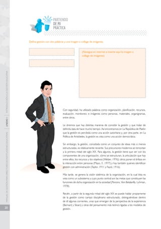 MANUAL DE GESTIÓN PARA DIRECTORES DE INSTITUCIONES EDUCATIVAS UNIDAD 1 INTRODUCCIÓN A LA GESTIÓN EDUCATIVA 
20 
PARTIENDO 
PRÁCTICA 
Defina gestión con dos palabras y una imagen o collage de imágenes. 
(Navegue en internet e inserte aquí la imagen o 
collage de imágenes) 
Con seguridad, ha utilizado palabras como organización, planificación, recursos, 
evaluación, monitoreo; e imágenes como personas, materiales, organigramas, 
entre otros. 
Le diremos que hay distintas maneras de concebir la gestión y que tratar de 
definirla data de hace mucho tiempo. Así encontramos en La República de Platón 
que la gestión es percibida como una acción autoritaria y, por otra parte, en La 
Política de Aristóteles, la gestión es vista como una acción democrática. 
Sin embargo, la gestión, concebida como un conjunto de ideas más o menos 
estructuradas, es relativamente reciente. Sus precursores modernos se remontan 
a la primera mitad del siglo XX. Para algunos, la gestión tiene que ver con los 
componentes de una organización, cómo se estructuran, la articulación que hay 
entre ellos, los recursos y los objetivos (Weber, 1976); otros ponen el énfasis en 
la interacción entre personas (Mayo, E. 1977) y hay también quienes identifican 
gestión con administración (Taylor, 1911 y Fayol, 1916). 
Más tarde, se genera la visión sistémica de la organización, en la cual ésta es 
vista como un subsistema y cuyo punto central son las metas que constituyen las 
funciones de dicha organización en la sociedad (Parsons, Von Betalanfly, Luhman, 
1978). 
Recién, a partir de la segunda mitad del siglo XX se puede hablar propiamente 
de la gestión como campo disciplinario estructurado, distinguiéndose dentro 
de él algunas corrientes, unas que emergen de la perspectiva de la experiencia 
(Bernard y Sloan) y otras del pensamiento más teórico ligadas a los modelos de 
gestión. 
DE MI 
 