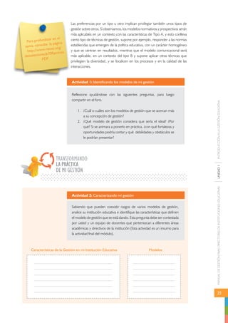 MANUAL DE GESTIÓN PARA DIRECTORES DE INSTITUCIONES EDUCATIVAS UNIDAD 1 INTRODUCCIÓN A LA GESTIÓN EDUCATIVA 
25 
Para profundizar en el 
tema, consulte la página 
http://www.rieoei.org/ 
deloslectores/670Ramirez. 
PDF 
Las preferencias por un tipo u otro implican privilegiar también unos tipos de 
gestión sobre otros. Si observamos, los modelos normativos y prospectivos serán 
más aplicables en un contexto con las características de Tipo A, y esto conlleva 
cierto tipo de técnicas de gestión, supone por ejemplo, responder a las normas 
establecidas que emergen de la política educativa, con un carácter homogéneo 
y que se centran en resultados, mientras que el modelo comunicacional será 
más aplicable, en un contexto del tipo B y supone aplicar otras técnicas que 
privilegien la diversidad, y se focalicen en los procesos y en la calidad de las 
interacciones. 
Actividad 1: Identificando los modelos de mi gestión 
Reflexione ayudándose con las siguientes preguntas, para luego 
compartir en el foro. 
1. ¿Cuál o cuáles son los modelos de gestión que se acercan más 
a su concepción de gestión? 
2. ¿Qué modelo de gestión considera que sería el ideal? ¿Por 
qué? Si se animara a ponerlo en práctica, ¿con qué fortalezas y 
oportunidades podría contar y qué debilidades y obstáculos se 
le podrían presentar? 
TRANSFORMANDO 
LA PRÁCTICA 
DE MI GESTIÓN 
Actividad 2: Caracterizando mi gestión 
Sabiendo que pueden coexistir rasgos de varios modelos de gestión, 
analice su institución educativa e identifique las características que definen 
el modelo de gestión que se está dando. Esta pregunta debe ser contestada 
por usted y un equipo de docentes que pertenezcan a diferentes áreas 
académicas y directivos de la institución (Esta actividad es un insumo para 
la actividad final del módulo). 
Características de la Gestión en mi Institución Educativa Modelos 
 