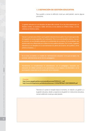 MANUAL DE GESTIÓN PARA DIRECTORES DE INSTITUCIONES EDUCATIVAS UNIDAD 1 INTRODUCCIÓN A LA GESTIÓN EDUCATIVA 
26 
1.3 DEFINICIÓN DE GESTIÓN EDUCATIVA 
Para ayudarlo a recrear la definición inicial que usted planteó, veamos algunas 
precisiones: 
La gestión educativa es una disciplina de desarrollo reciente. Es en los años sesenta que, en 
Estados Unidos, se empieza a hablar del tema; en los setenta en el Reino Unido, y en los 
ochenta en América Latina. 
Cae por su propio peso el decir que la gestión educativa busca aplicar los principios generales 
de la gestión al campo específico de la educación. Pero no es una disciplina teórica, muy por 
el contrario, es una disciplina aplicada en la cotidianidad de su práctica. En la actualidad, esta 
práctica esta muy influenciada por el discurso de la política educativa. Por lo tanto, la gestión 
educativa es una disciplina en la cual interactúan los planos de la teoría, de la política y de la 
práctica.(Casassus,...) 
En un inicio, se tiende a un modelo de “administración educativa” en la que se separa las 
acciones administrativas de las técnico-pedagógicas. 
Actualmente, se complementan lo administrativo con lo pedagógico, buscando una 
educación de calidad centrada en los aprendizajes, en el respeto a la diversidad y en la 
participación corporativa en la conducción de la institución. 
Consulte: 
http://www.ucg.gob.pe/documentos/publicaciones/MODULO_1.pdf 
http://www.bvcooperacion.pe/biblioteca/bitstream/123456789/4667/1/BVCI0004049.pdf 
Teniendo en cuenta lo revisado hasta el momento, en relación a la gestión y a 
la gestión educativa, desde su experiencia de gestión en instituciones educativas, 
recree la definición inicial que usted planteó. 
 