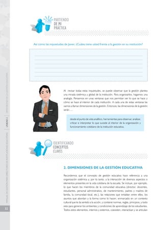 MANUAL DE GESTIÓN PARA DIRECTORES DE INSTITUCIONES EDUCATIVAS UNIDAD 2 DIMENSIONES DE LA GESTIÓN EDUCATIVA 
32 
PARTIENDO 
PRÁCTICA 
Así como las inquietudes de Javier, ¿Cuáles tiene usted frente a la gestión en su institución? 
Al revisar todas estas inquietudes, se puede observar que la gestión plantea 
una mirada sistémica y global de la institución. Para organizarlos, hagamos una 
analogía. Pensemos en unas ventanas que nos permitan ver lo que se hace y 
cómo se hace al interior de cada institución. A cada una de estas ventanas las 
vamos a llamar dimensiones de la gestión. Entonces, las dimensiones de la gestión 
serán…. 
desde el punto de vista analítico, herramientas para observar, analizar, 
criticar e interpretar lo que sucede al interior de la organización y 
funcionamiento cotidiano de la institución educativa. 
IDENTIFICANDO 
CLAVES 
2. DIMENSIONES DE LA GESTIÓN EDUCATIVA 
Recordemos que el concepto de gestión educativa hace referencia a una 
organización sistémica y, por lo tanto, a la interacción de diversos aspectos o 
elementos presentes en la vida cotidiana de la escuela. Se incluye, por ejemplo, 
lo que hacen los miembros de la comunidad educativa (director, docentes, 
estudiantes, personal administrativo, de mantenimiento, padres y madres de 
familia, la comunidad local, etc.), las relaciones que entablan entre ellos, los 
asuntos que abordan y la forma como lo hacen, enmarcado en un contexto 
cultural que le da sentido a la acción, y contiene normas, reglas, principios, y todo 
esto para generar los ambientes y condiciones de aprendizaje de los estudiantes. 
Todos estos elementos, internos y externos, coexisten, interactúan y se articulan 
DE MI 
CONCEPTOS 
 