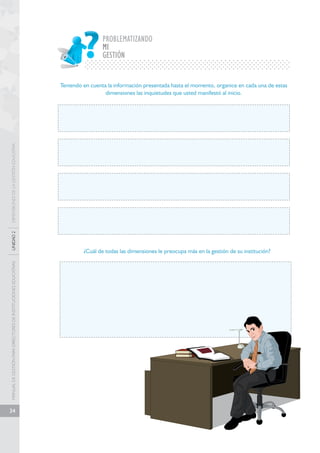 MANUAL DE GESTIÓN PARA DIRECTORES DE INSTITUCIONES EDUCATIVAS UNIDAD 2 DIMENSIONES DE LA GESTIÓN EDUCATIVA 
34 
PROBLEMATIZANDO 
MI 
GESTIÓN 
Teniendo en cuenta la información presentada hasta el momento, organice en cada una de estas 
dimensiones las inquietudes que usted manifestó al inicio. 
¿Cuál de todas las dimensiones le preocupa más en la gestión de su institución? 
 