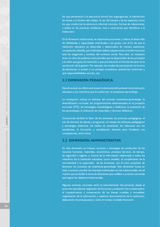 MANUAL DE GESTIÓN PARA DIRECTORES DE INSTITUCIONES EDUCATIVAS UNIDAD 2 DIMENSIONES DE LA GESTIÓN EDUCATIVA 
36 
los que pertenecen a la estructura formal (los organigramas, la distribución 
de tareas y la división del trabajo, el uso del tiempo y de los espacios) como 
los que conforman la estructura informal (vínculos, formas de relacionarse, 
y estilos en las practicas cotidianas, ritos y ceremonias que identifican a la 
institución). 
En la dimensión institucional, es importante promover y valorar el desarrollo 
de habilidades y capacidades individuales y de grupo, con el fin de que la 
institución educativa se desarrolle y desenvuelva de manera autónoma, 
competente y flexible, permitiéndole realizar adaptaciones y transformaciones 
ante las exigencias y cambios del contexto social. Para esto, es necesario 
tener en claro las políticas institucionales que se desprenden de los principios 
y la visión que guía a la institución y que se traducirán en formas de hacer en la 
conducción de la gestión. Por ejemplo, los niveles de participación en la toma 
de decisiones, si existen o no consejos consultivos, quiénes los conforman y 
qué responsabilidades asumen, etc. 
2.2 DIMENSIÓN PEDAGÓGICA 
Esta dimensión se refiere al proceso fundamental del quehacer de la institución 
educativa y los miembros que la conforman: la enseñanza-aprendizaje. 
La concepción incluye el enfoque del proceso enseñanza-aprendizaje, la 
diversificación curricular, las programaciones sistematizadas en el proyecto 
curricular (PCI), las estrategias metodológicas y didácticas, la evaluación de 
los aprendizajes, la utilización de materiales y recursos didácticos. 
Comprende también la labor de los docentes, las prácticas pedagógicas, el 
uso de dominio de planes y programas, el manejo de enfoques pedagógicos 
y estrategias didácticas, los estilos de enseñanza, las relaciones con los 
estudiantes, la formación y actualización docente para fortalecer sus 
competencias, entre otras. 
2.3 DIMENSIÓN ADMINISTRATIVA 
En esta dimensión se incluyen acciones y estrategias de conducción de los 
recursos humanos, materiales, económicos, procesos técnicos, de tiempo, 
de seguridad e higiene, y control de la información relacionada a todos los 
miembros de la institución educativa; como también, el cumplimiento de la 
normatividad y la supervisión de las funciones, con el único propósito de 
favorecer los procesos de enseñanza-aprendizaje. Esta dimensión busca en 
todo momento conciliar los intereses individuales con los institucionales, de tal 
manera que se facilite la toma de decisiones que conlleve a acciones concretas 
para lograr los objetivos institucionales. 
Algunas acciones concretas serán la administración del personal, desde el 
punto de vista laboral, asignación de funciones y evaluación de su desempeño; 
el mantenimiento y conservación de los bienes muebles e inmuebles; 
organización de la información y aspectos documentarios de la institución; 
elaboración de presupuestos y todo el manejo contable-financiero. 
 