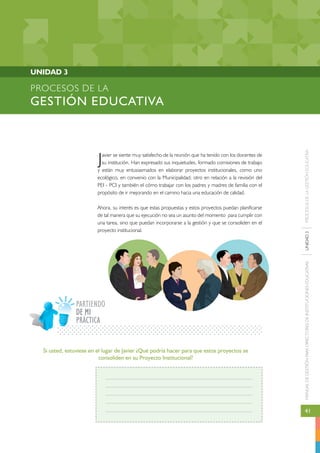MANUAL DE GESTIÓN PARA DIRECTORES DE INSTITUCIONES EDUCATIVAS UNIDAD 3 PROCESOS DE LA GESTIÓN EDUCATIVA 
41 
PROCESOS DE LA 
GESTIÓN EDUCATIVA 
Javier se siente muy satisfecho de la reunión que ha tenido con los docentes de 
su institución. Han expresado sus inquietudes, formado comisiones de trabajo 
y están muy entusiasmados en elaborar proyectos institucionales, como uno 
ecológico, en convenio con la Municipalidad; otro en relación a la revisión del 
PEI - PCI y también el cómo trabajar con los padres y madres de familia con el 
propósito de ir mejorando en el camino hacia una educación de calidad. 
Ahora, su interés es que estas propuestas y estos proyectos puedan planificarse 
de tal manera que su ejecución no sea un asunto del momento para cumplir con 
una tarea, sino que puedan incorporarse a la gestión y que se consoliden en el 
proyecto institucional. 
UNIDAD 3 
PARTIENDO 
PRÁCTICA 
Si usted, estuviese en el lugar de Javier ¿Qué podría hacer para que estos proyectos se 
consoliden en su Proyecto Institucional? 
DE MI 
 