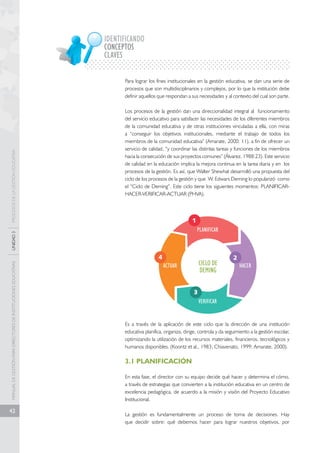 MANUAL DE GESTIÓN PARA DIRECTORES DE INSTITUCIONES EDUCATIVAS UNIDAD 3 PROCESOS DE LA GESTIÓN EDUCATIVA 
42 
IDENTIFICANDO 
CONCEPTOS 
CLAVES 
Para lograr los fines institucionales en la gestión educativa, se dan una serie de 
procesos que son multidisciplinarios y complejos, por lo que la institución debe 
definir aquellos que respondan a sus necesidades y al contexto del cual son parte. 
Los procesos de la gestión dan una direccionalidad integral al funcionamiento 
del servicio educativo para satisfacer las necesidades de los diferentes miembros 
de la comunidad educativa y de otras instituciones vinculadas a ella, con miras 
a “conseguir los objetivos institucionales, mediante el trabajo de todos los 
miembros de la comunidad educativa” (Amarate, 2000: 11), a fin de ofrecer un 
servicio de calidad, “y coordinar las distintas tareas y funciones de los miembros 
hacia la consecución de sus proyectos comunes” (Álvarez, 1988:23). Este servicio 
de calidad en la educación implica la mejora continua en la tarea diaria y en los 
procesos de la gestión. Es así, que Walter Shewhat desarrolló una propuesta del 
ciclo de los procesos de la gestión y que W. Edwars Deming lo popularizó como 
el “Ciclo de Deming”. Este ciclo tiene los siguientes momentos: PLANIFICAR-HACER- 
VERIFICAR-ACTUAR (PHVA). 
PLANIFICAR 
HACER 
CICLO DE 
DEMING 
VERIFICAR 
ACTUAR 
2 
1 
3 
4 
Es a través de la aplicación de este ciclo que la dirección de una institución 
educativa planifica, organiza, dirige, controla y da seguimiento a la gestión escolar, 
optimizando la utilización de los recursos materiales, financieros, tecnológicos y 
humanos disponibles. (Koontz et al., 1983; Chiavenato, 1999; Amarate, 2000). 
3.1 PLANIFICACIÓN 
En esta fase, el director con su equipo decide qué hacer y determina el cómo, 
a través de estrategias que convierten a la institución educativa en un centro de 
excelencia pedagógica, de acuerdo a la misión y visión del Proyecto Educativo 
Institucional. 
La gestión es fundamentalmente un proceso de toma de decisiones. Hay 
que decidir sobre: qué debemos hacer para lograr nuestros objetivos, por 
 