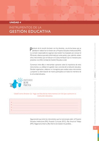 MANUAL DE GESTIÓN PARA DIRECTORES DE INSTITUCIONES EDUCATIVAS UNIDAD 4 INSTRUMENTOS DE LA GESTIÓN EDUCATIVA 
53 
INSTRUMENTOS DE LA 
GESTIÓN EDUCATIVA 
Producto de la reunión de Javier con los docentes, una de las tareas que se 
plantearon realizar fue la revisión de su Proyecto Educativo Institucional (PEI). 
La comisión responsable de organizar esta revisión ha empezado por conocer el 
PEI actual y observa que está conformado por varias partes y que, además, existen 
otros instrumentos que se traducen en la documentación que es necesaria para 
presentar a la UGEL (Unidad de Gestión Educativa Local). 
Conversan entre ellos e intercambian opiniones sobre la importancia de estos 
instrumentos y su utilidad en la gestión real y concreta de la institución educativa. 
Deciden organizarse y elaborar un cronograma para analizar estos instrumentos 
y proponer su reformulación de manera participativa con todos los miembros de 
la comunidad educativa. 
PARTIENDO 
PRÁCTICA 
Seguramente que entre los instrumentos que ha mencionado están: el Proyecto 
Educativo Institucional (PEI), Proyecto Curricular (PCC), Plan Anual de Trabajo 
(PAT), Reglamento Interno (RI), Informe de Gestión Anual (IGA)… 
UNIDAD 4 
Usted como director (a) haga una lista de los instrumentos con los que cuenta en su 
institución educativa: 
DE MI 
 