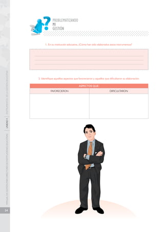 MANUAL DE GESTIÓN PARA DIRECTORES DE INSTITUCIONES EDUCATIVAS UNIDAD 4 INSTRUMENTOS DE LA GESTIÓN EDUCATIVA 
54 
PROBLEMATIZANDO 
MI 
GESTIÓN 
1. En su institución educativa, ¿Cómo han sido elaborados estos instrumentos? 
2. Identifique aquellos aspectos que favorecieron y aquellos que dificultaron su elaboración. 
ASPECTOS QUE: 
FAVORECIERON DIFICULTARON 
 