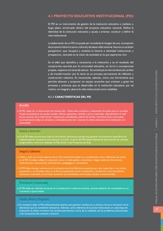 MANUAL DE GESTIÓN PARA DIRECTORES DE INSTITUCIONES EDUCATIVAS UNIDAD 4 INSTRUMENTOS DE LA GESTIÓN EDUCATIVA 
57 
4.1 PROYECTO EDUCATIVO INSTITUCIONAL (PEI) 
El PEI es un instrumento de gestión de la institución educativa a mediano y 
largo plazo, enmarcado dentro del proyecto educativo nacional. Define la 
identidad de la institución educativa y ayuda a orientar, conducir y definir la 
vida institucional. 
La elaboración de un PEI no puede ser concebida al margen de una concepción 
de proyecto histórico socio-cultural y de desarrollo nacional. Asume un carácter 
perspectivo, que recupera y sintetiza la historia e identidad institucional, y 
prospectivo, centrado en la visión de sociedad en la que aspiramos vivir. 
Es el sello que identifica y caracteriza a la institución y es el resultado del 
compromiso asumido por la comunidad educativa, en torno a concepciones 
propias, respecto a la tarea de educar. Se constituye en herramienta de cambio 
y de transformación; por lo tanto es un proceso permanente de reflexión y 
construcción colectiva. Es reconocida, además, como una herramienta que 
permite alcanzar y proponer en equipo acuerdos que orienten y guíen los 
procesos y prácticas que se desarrollan en la institución educativa; por tal 
motivo, es integral y abarca la vida institucional como totalidad. 
4.1.1 CARACTERÍSTICAS DEL PEI 
Accesible: 
El PEI, debe ser un documento de manejo fácil . Debe estar al alcance y disposición de todos para su consulta. 
Puede acompañarse de ayudas visuales: afiches, pancartas, carteles y otros materiales, adecuándolos al nivel 
de los usuarios de la información: maestros/as, estudiantes, padres de familia, miembros de la comunidad. 
La presentación debe ser atractiva y motivadora para dar a conocer la oferta educativa de la institución a la 
comunidad. 
General y Generador: 
En el PEI debe encontrarse toda la información pertinente que permita generar los proyectos específicos de 
implementación necesarios para ejecutar la acción. A partir del PEI deben elaborarse documentos de carácter 
programático, como por ejemplo, el Plan Anual y los Proyectos de Aula. 
Integral y Coherente: 
Todos y cada uno de los aspectos de la vida institucional deben ser considerados como referentes de acción 
en el PEI. Se debe reflejar la institución como un todo global y armonioso. Integra todas las dimensiones 
institucionales: institucional, administrativa, pedagógica y comunitaria. 
El PEI debe otorgar coherencia en la práctica entre los distintos proyectos para que respondan a una misma 
proyección y se articulen entre sí en forma congruente; entre la institución y el entorno: entre las políticas 
educativas nacionales, el currículo nacional y las necesidades provinciales, locales e institucionales 
Participativo y Consensuado: 
El PEI debe ser definido tomando en consideración a todos los actores, quienes deberán ser consultados en su 
momento y oportunidad. 
Flexible, Abierto y Progresivo: 
Es necesario dejar el PEI suficientemente abierto para generar cambios en su fondo y forma e introducir otros 
elementos que se consideren necesarios. Además, como referente de la praxis institucional, en cada etapa de 
evaluación se deben introducir los cambios pertinentes a la luz de lo realizado, de los problemas solucionados, 
y las variaciones del contexto y entorno. 
 